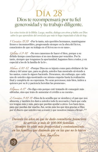 Día 28
Día 28
Dios te recompensará por tu fiel
generosidad y tu trabajo diligente.
Lee estos textos de la Biblia. Luego, medita, dialoga con otros y habla con Dios
sobre lo que aprendiste del versículo que más te haya impactado el día de hoy:
1 Corintios 15:58 «Por lo tanto, mis queridos hermanos, manténganse
firmes e inconmovibles, progresando siempre en la obra del Señor,
conscientes de que su trabajo en el Señor no es en vano».
Gálatas 6:9-10 «No nos cansemos de hacer el bien, porque a su
debido tiempo cosecharemos si no nos damos por vencidos. Por lo
tanto, siempre que tengamos la oportunidad, hagamos bien a todos, y en
especial a los de la familia de la fe».
Hebreos 6:10-12 «Porque Dios no es injusto como para olvidarse de las
obras y del amor que, para su gloria, ustedes han mostrado sirviendo a
los santos, como lo siguen haciendo. Deseamos, sin embargo, que cada
uno de ustedes siga mostrando ese mismo empeño hasta la realización
final y completa de su esperanza. No sean perezosos; más bien, imiten a
quienes por su fe y paciencia heredan las promesas».
Filipenses 4:17 «No digo esto porque esté tratando de conseguir más
ofrendas, sino que trato de aumentar el crédito a su cuenta».
2 Corintios 9:10-11 «Dios da la semilla que se siembra y el pan que nos
alimenta, y también les dará a ustedes todo lo necesario y hará que cada
vez tengan más y más, para que puedan ayudar a otros. Los hará ricos,
para que puedan dar mucho. Así, serán más los que den gracias a Dios
por el dinero que ustedes van a reunir y que nosotros vamos a llevar».TLA
Durante los años en que he dado consultoría financiera
he servido a más de 100.000 familias.
Siempre he visto más prosperidad y contentamiento
en las familias que diezman que en las que no lo hacen
Juan Templeton
59
 