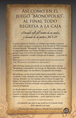 Así como en el
juego “Monopolio”,
al final todo
regresa a la caja
«Desnudo salí del vientre de mi madre,
y desnudo he de partir» Job 1:21
Cuando Charles B. Darrow, un cristiano que amaba a Jesús de
todo corazón, propuso a comienzos de la década de 1930 el juego
de mesa llamado “Monopolio” fue inicialmente rechazado por
la casa publicadora. Los Parker Brothers rechazaron el juego
porque tenía “¡52 errores de diseño!”. Sin embargo, Darrow
empezó a imprimir y vender el juego por sí mismo… y ¡el resto es
historia!
(Monopolio es el juego más popular del mundo y se calcula que
unas 750 millones de personas lo han jugado.)
John Ortberg cuenta que creció con su abuela quien era una
“despiadada competidora” en el juego de Monopolio. A la abuela
le encantaba jugar con sus nietos y les ganaba casi siempre.
Sin embargo, un día el joven John logró lo imposible: vencer a
su abuela. Como cualquier otro niño, celebró al máximo su rara
victoria. Arrastró con sus manitas todo el dinero de papel, las
fichas y los marcadores hasta que casi no pudo contener todo
en sus brazos. Celebró el triunfo con satisfacción y hasta con un
poco de arrogancia.
La abuela sabia lo miró con ternura, sonrió, y le dijo: «John, solo
recuerda una cosa muy importante; al final, todo regresa a la caja.
Cuando se termina el juego de la vida, todo el dinero, todos los
hoteles y todas las propiedades… ¡todo regresa a la caja!»
FUENTE: REVISTA HOMBRES DE IntegriDAD,
¡Ten presente que todo lo que tienes no te lo puedes llevar.
¡Debe regresar a la caja!
¿No será más sabio, entonces, invertir en la eternidad?
60
 