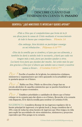 Proyecto de la Semana 4
descubre cuánto dar
TENIENDO EN CUENTA TU PASADO
IdentifICA: “¿QUÉ MINISTERIOS TE INTERESAN Y QUIERES APOYAR?”
© Brian Kluth www.MAXIMUMgenerosity.org
«Pido a Dios que el compañerismo que brota de tu fe
sea eficaz para la causa de Cristo mediante el reconocimiento
de todo lo bueno que compartimos». Filemón 1:6
«Sin embargo, bien hicisteis en participar conmigo
en mi tribulación». Filipenses 4:14 RVR60
«Dios da la semilla que se siembra y el pan que nos alimenta, y
también les dará a ustedes todo lo necesario, y hará que cada vez
tengan más y más, para que puedan ayudar a otros.
Los hará ricos para que puedan dar mucho. Así serán más los que
den gracias a Dios por el dinero que ustedes van a reunir y nosotros
vamos a llevar». 2 Corintios 9:10-11 BLA
Paso 1 Escribe el nombre de la iglesia, los ministerios cristianos,
misioneros y organizaciones que estés apoyando en la actualidad o que
te gustaría apoyar en el futuro.
Paso 2 Habla con Dios. Pídele su dirección y luego haz un
círculo alrededor de aquellos ministerios que se pueden beneficiar al
incrementar tu apoyo económico.
Paso 3 Establece prioridades y cantidades de dinero que el Señor
coloque en tu corazón para dar ahora o en el futuro. Recuerda: si tu corazón
está dispuesto, Él te dará la semilla para sembrar (2 Corintios 9:10).
SugeRENCIA: Considera diezmar de tus ingresos regulares (de tu
fuente principal de ingresos) a tu iglesia local; y, luego considera dar el
10% o más de todas las otras fuentes de ingresos que Dios traiga a tu vida
para suplir las necesidades de otros ministerios, misioneros y proyectos
especiales que Dios ponga en tu corazón.
61
 