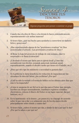 1.	 Cuando das a la obra de Dios y a los demás lo haces ¿sistemáticamente,
espontáneamente o de ambas maneras?
2.	Si tienes hijos, ¿qué has hecho para ayudarlos a convertirse en dadores
fieles y generosos?
3.	 ¿Has experimentado alguna de las “provisiones creativas” de Dios
mencionadas el artículo «Las provisiones creativas de Dios»?
4.	Al llenar la hoja del proyecto de trabajo de esta semana, ¿Qué te
sorprendió o te llamó la atención?
5.	 ¿Calculaste el monto que darás para tu iglesia local? ¿Cómo das
normalmente (en efectivo, semanal, quincenal, mensual, anual,
esporádicamente, usando el efectivo suelto que tienes en el bolsillo, etc.)?
6.	 ¿Para qué otro tipo de ministerio o necesidad te gustaría dar?
7.	Si el gobierno te daría beneficios de reducción de impuestos por las
ofrendas a la obra del Señor, ¿los recibirías? ¿Por qué?
8.	 ¿Cuál ha sido la verdad o el versículo bíblico en los últimos siete días que
más te ha impactado?
9.	 ¿Cómo te aseguras de ser fiel en lo que das para el Señor (por ejemplo,
escribes un cheque mensualmente, mantienes registros contables
electrónicos, colocas el dinero del Señor en un lugar especial, das por
Internet, etc.)?
10.	En tu matrimonio –si lo tienes–, ¿se ponen tú y tu cónyuge de acuerdo
sobre lo que van a dar o es solamente uno de los dos quien decide
principalmente sobre dónde y cuánto dar?
11.	Si tienes hijos, ¿saben el monto que das, a dónde lo das y por qué lo das?
¿Por qué lo saben o por qué no?
Semana 4
Algunas preguntas para pensar o examinar en grupo
63
Descubre TUS
TESOROS
 