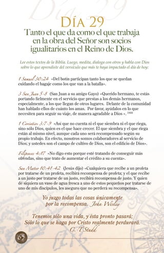 Día 29
Día 29
Tanto el que da como el que trabaja
en la obra del Señor son socios
igualitarios en el Reino de Dios.
Lee estos textos de la Biblia. Luego, medita, dialoga con otros y habla con Dios
sobre lo que aprendiste del versículo que más te haya impactado el día de hoy:
1 Samuel 30:24 «Del botín participan tanto los que se quedan
cuidando el bagaje como los que van a la batalla».
3 San Juan 5-8 (San Juan a su amigo Gayo) «Querido hermano, te estás
portando fielmente en el servicio que prestas a los demás hermanos,
especialmente, a los que llegan de otros lugares. Delante de la comunidad
han hablado ellos de cuánto los amas. Por favor, ayúdalos en lo que
necesiten para seguir su viaje, de manera agradable a Dios ». DHH
1 Corintios 3:7-9 «Así que no cuenta ni el que siembra ni el que riega,
sino sólo Dios, quien es el que hace crecer. El que siembra y el que riega
están al mismo nivel, aunque cada uno será recompensado según su
propio trabajo. En efecto, nosotros somos colaboradores al servicio de
Dios; y ustedes son el campo de cultivo de Dios, son el edificio de Dios».
Filipenses 4:17 «No digo esto porque esté tratando de conseguir más
ofrendas, sino que trato de aumentar el crédito a su cuenta».
San Mateo 10:41-42 (Jesús dijo) «Cualquiera que recibe a un profeta
por tratarse de un profeta, recibirá recompensa de profeta; y el que recibe
a un justo por tratarse de un justo, recibirá recompensa de justo. Y quien
dé siquiera un vaso de agua fresca a uno de estos pequeños por tratarse de
uno de mis discípulos, les aseguro que no perderá su recompensa».
Yo juzgo todas las cosas únicamente
por la recompensa. John Wesley
Tenemos sólo una vida, y ésta pronto pasará;
Sólo lo que se haga por Cristo realmente perdurará.
C. T Studd
65
 