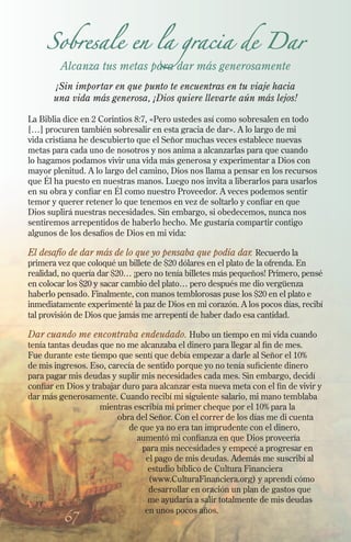 67
Sobresale en la gracia de Dar
Alcanza tus metas para dar más generosamente
¡Sin importar en que punto te encuentras en tu viaje hacia
una vida más generosa, ¡Dios quiere llevarte aún más lejos!
La Biblia dice en 2 Corintios 8:7, «Pero ustedes así como sobresalen en todo
[…] procuren también sobresalir en esta gracia de dar». A lo largo de mi
vida cristiana he descubierto que el Señor muchas veces establece nuevas
metas para cada uno de nosotros y nos anima a alcanzarlas para que cuando
lo hagamos podamos vivir una vida más generosa y experimentar a Dios con
mayor plenitud. A lo largo del camino, Dios nos llama a pensar en los recursos
que Él ha puesto en nuestras manos. Luego nos invita a liberarlos para usarlos
en su obra y confiar en Él como nuestro Proveedor. A veces podemos sentir
temor y querer retener lo que tenemos en vez de soltarlo y confiar en que
Dios suplirá nuestras necesidades. Sin embargo, si obedecemos, nunca nos
sentiremos arrepentidos de haberlo hecho. Me gustaría compartir contigo
algunos de los desafíos de Dios en mi vida:
El desafío de dar más de lo que yo pensaba que podía dar. Recuerdo la
primera vez que coloqué un billete de $20 dólares en el plato de la ofrenda. En
realidad, no quería dar $20… ¡pero no tenía billetes más pequeños! Primero, pensé
en colocar los $20 y sacar cambio del plato… pero después me dio vergüenza
haberlo pensado. Finalmente, con manos temblorosas puse los $20 en el plato e
inmediatamente experimenté la paz de Dios en mi corazón. A los pocos días, recibí
tal provisión de Dios que jamás me arrepentí de haber dado esa cantidad.
Dar cuando me encontraba endeudado. Hubo un tiempo en mi vida cuando
tenía tantas deudas que no me alcanzaba el dinero para llegar al fin de mes.
Fue durante este tiempo que sentí que debía empezar a darle al Señor el 10%
de mis ingresos. Eso, carecía de sentido porque yo no tenía suficiente dinero
para pagar mis deudas y suplir mis necesidades cada mes. Sin embargo, decidí
confiar en Dios y trabajar duro para alcanzar esta nueva meta con el fin de vivir y
dar más generosamente. Cuando recibí mi siguiente salario, mi mano temblaba
mientras escribía mi primer cheque por el 10% para la
obra del Señor. Con el correr de los días me di cuenta
de que ya no era tan imprudente con el dinero,
aumentó mi confianza en que Dios proveería
para mis necesidades y empecé a progresar en
el pago de mis deudas. Además me suscribí al
estudio bíblico de Cultura Financiera
(www.CulturaFinanciera.org) y aprendí cómo
desarrollar en oración un plan de gastos que
me ayudaría a salir totalmente de mis deudas
en unos pocos años.
 