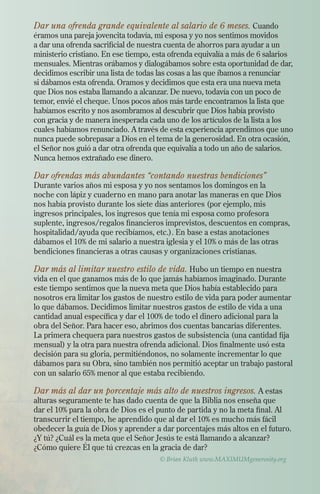 © Brian Kluth www.MAXIMUMgenerosity.org
Dar una ofrenda grande equivalente al salario de 6 meses. Cuando
éramos una pareja jovencita todavía, mi esposa y yo nos sentimos movidos
a dar una ofrenda sacrificial de nuestra cuenta de ahorros para ayudar a un
ministerio cristiano. En ese tiempo, esta ofrenda equivalía a más de 6 salarios
mensuales. Mientras orábamos y dialogábamos sobre esta oportunidad de dar,
decidimos escribir una lista de todas las cosas a las que íbamos a renunciar
si dábamos esta ofrenda. Oramos y decidimos que esta era una nueva meta
que Dios nos estaba llamando a alcanzar. De nuevo, todavía con un poco de
temor, envié el cheque. Unos pocos años más tarde encontramos la lista que
habíamos escrito y nos asombramos al descubrir que Dios había provisto
con gracia y de manera inesperada cada uno de los artículos de la lista a los
cuales habíamos renunciado. A través de esta experiencia aprendimos que uno
nunca puede sobrepasar a Dios en el tema de la generosidad. En otra ocasión,
el Señor nos guió a dar otra ofrenda que equivalía a todo un año de salarios.
Nunca hemos extrañado ese dinero.
Dar ofrendas más abundantes “contando nuestras bendiciones”
Durante varios años mi esposa y yo nos sentamos los domingos en la
noche con lápiz y cuaderno en mano para anotar las maneras en que Dios
nos había provisto durante los siete días anteriores (por ejemplo, mis
ingresos principales, los ingresos que tenía mi esposa como profesora
suplente, ingresos/regalos financieros imprevistos, descuentos en compras,
hospitalidad/ayuda que recibíamos, etc.). En base a estas anotaciones
dábamos el 10% de mi salario a nuestra iglesia y el 10% o más de las otras
bendiciones financieras a otras causas y organizaciones cristianas.
Dar más al limitar nuestro estilo de vida. Hubo un tiempo en nuestra
vida en el que ganamos más de lo que jamás habíamos imaginado. Durante
este tiempo sentimos que la nueva meta que Dios había establecido para
nosotros era limitar los gastos de nuestro estilo de vida para poder aumentar
lo que dábamos. Decidimos limitar nuestros gastos de estilo de vida a una
cantidad anual específica y dar el 100% de todo el dinero adicional para la
obra del Señor. Para hacer eso, abrimos dos cuentas bancarias diferentes.
La primera chequera para nuestros gastos de subsistencia (una cantidad fija
mensual) y la otra para nuestra ofrenda adicional. Dios finalmente usó esta
decisión para su gloria, permitiéndonos, no solamente incrementar lo que
dábamos para su Obra, sino también nos permitió aceptar un trabajo pastoral
con un salario 65% menor al que estaba recibiendo.
Dar más al dar un porcentaje más alto de nuestros ingresos. A estas
alturas seguramente te has dado cuenta de que la Biblia nos enseña que
dar el 10% para la obra de Dios es el punto de partida y no la meta final. Al
transcurrir el tiempo, he aprendido que al dar el 10% es mucho más fácil
obedecer la guía de Dios y aprender a dar porcentajes más altos en el futuro.
¿Y tú? ¿Cuál es la meta que el Señor Jesús te está llamando a alcanzar?
¿Cómo quiere Él que tú crezcas en la gracia de dar?
 