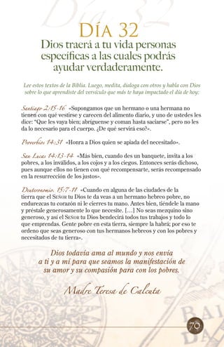 Día 32
Día 32
Dios traerá a tu vida personas
específicas a las cuales podrás
ayudar verdaderamente.
Lee estos textos de la Biblia. Luego, medita, dialoga con otros y habla con Dios
sobre lo que aprendiste del versículo que más te haya impactado el día de hoy:
Santiago 2:15-16 «Supongamos que un hermano o una hermana no
tienen con qué vestirse y carecen del alimento diario, y uno de ustedes les
dice: “Que les vaya bien; abríguense y coman hasta saciarse”, pero no les
da lo necesario para el cuerpo. ¿De qué servirá eso?».
Proverbios 14:31 «Honra a Dios quien se apiada del necesitado».
San Lucas 14:13-14 «Más bien, cuando des un banquete, invita a los
pobres, a los inválidos, a los cojos y a los ciegos. Entonces serás dichoso,
pues aunque ellos no tienen con qué recompensarte, serás recompensado
en la resurrección de los justos».
Deuteronomio. 15:7-11 «Cuando en alguna de las ciudades de la
tierra que el Señor tu Dios te da veas a un hermano hebreo pobre, no
endurezcas tu corazón ni le cierres tu mano. Antes bien, tiéndele la mano
y préstale generosamente lo que necesite. […] No seas mezquino sino
generoso, y así el Señor tu Dios bendecirá todos tus trabajos y todo lo
que emprendas. Gente pobre en esta tierra, siempre la habrá; por eso te
ordeno que seas generoso con tus hermanos hebreos y con los pobres y
necesitados de tu tierra».
Dios todavía ama al mundo y nos envía
a ti y a mí para que seamos la manifestación de
su amor y su compasión para con los pobres.
Madre Teresa de Calcuta
70
 
