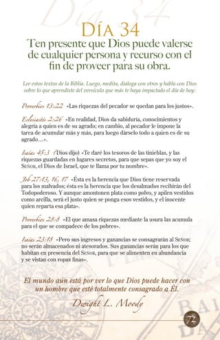 Día 34
Día 34
Ten presente que Dios puede valerse
de cualquier persona y recurso con el
fin de proveer para su obra.
Lee estos textos de la Biblia. Luego, medita, dialoga con otros y habla con Dios
sobre lo que aprendiste del versículo que más te haya impactado el día de hoy:
Proverbios 13:22 «Las riquezas del pecador se quedan para los justos».
Eclesiastés 2:26 «En realidad, Dios da sabiduría, conocimientos y
alegría a quien es de su agrado; en cambio, al pecador le impone la
tarea de acumular más y más, para luego dárselo todo a quien es de su
agrado…».
Isaías 45:3 (Dios dijo) «Te daré los tesoros de las tinieblas, y las
riquezas guardadas en lugares secretos, para que sepas que yo soy el
Señor, el Dios de Israel, que te llama por tu nombre».
Job 27:13, 16, 17 «Ésta es la herencia que Dios tiene reservada
para los malvados; ésta es la herencia que los desalmados recibirán del
Todopoderoso. Y aunque amontonen plata como polvo, y apilen vestidos
como arcilla, será el justo quien se ponga esos vestidos, y el inocente
quien reparta esa plata».
Proverbios 28:8 «El que amasa riquezas mediante la usura las acumula
para el que se compadece de los pobres».
Isaías 23:18 «Pero sus ingresos y ganancias se consagrarán al Señor;
no serán almacenados ni atesorados. Sus ganancias serán para los que
habitan en presencia del Señor, para que se alimenten en abundancia
y se vistan con ropas finas».
El mundo aún está por ver lo que Dios puede hacer con
un hombre que esté totalmente consagrado a Él.
Dwight L. Moody
72
 