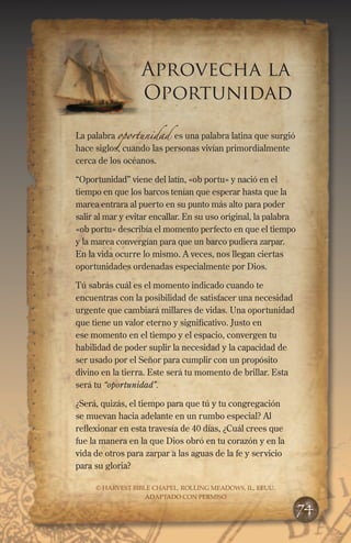 Aprovecha la
Oportunidad
La palabra oportunidad es una palabra latina que surgió
hace siglos, cuando las personas vivían primordialmente
cerca de los océanos.
“Oportunidad” viene del latín, «ob portu» y nació en el
tiempo en que los barcos tenían que esperar hasta que la
marea entrara al puerto en su punto más alto para poder
salir al mar y evitar encallar. En su uso original, la palabra
«ob portu» describía el momento perfecto en que el tiempo
y la marea convergían para que un barco pudiera zarpar.
En la vida ocurre lo mismo. A veces, nos llegan ciertas
oportunidades ordenadas especialmente por Dios.
Tú sabrás cuál es el momento indicado cuando te
encuentras con la posibilidad de satisfacer una necesidad
urgente que cambiará millares de vidas. Una oportunidad
que tiene un valor eterno y significativo. Justo en
ese momento en el tiempo y el espacio, convergen tu
habilidad de poder suplir la necesidad y la capacidad de
ser usado por el Señor para cumplir con un propósito
divino en la tierra. Este será tu momento de brillar. Esta
será tu “oportunidad”.
¿Será, quizás, el tiempo para que tú y tu congregación
se muevan hacia adelante en un rumbo especial? Al
reflexionar en esta travesía de 40 días, ¿Cuál crees que
fue la manera en la que Dios obró en tu corazón y en la
vida de otros para zarpar a las aguas de la fe y servicio
para su gloria?
© HARVEST BIBLE CHAPEL, ROLLING MEADOWS, IL, EEUU.
ADAPTADO CON PERMISO
74
 