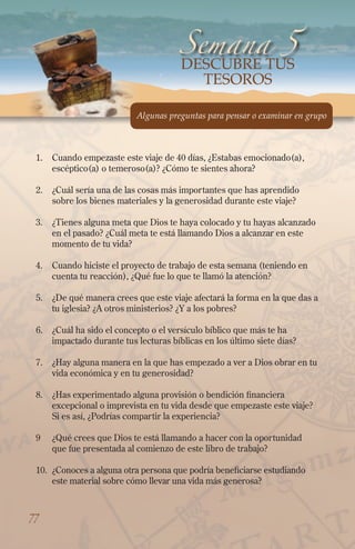 1.	 Cuando empezaste este viaje de 40 días, ¿Estabas emocionado(a),
escéptico(a) o temeroso(a)? ¿Cómo te sientes ahora?
2.	 ¿Cuál sería una de las cosas más importantes que has aprendido
sobre los bienes materiales y la generosidad durante este viaje?
3.	 ¿Tienes alguna meta que Dios te haya colocado y tu hayas alcanzado
en el pasado? ¿Cuál meta te está llamando Dios a alcanzar en este
momento de tu vida?
4.	 Cuando hiciste el proyecto de trabajo de esta semana (teniendo en
cuenta tu reacción), ¿Qué fue lo que te llamó la atención?
5.	 ¿De qué manera crees que este viaje afectará la forma en la que das a
tu iglesia? ¿A otros ministerios? ¿Y a los pobres?
6.	 ¿Cuál ha sido el concepto o el versículo bíblico que más te ha
impactado durante tus lecturas bíblicas en los último siete días?
7.	 ¿Hay alguna manera en la que has empezado a ver a Dios obrar en tu
vida económica y en tu generosidad?
8.	 ¿Has experimentado alguna provisión o bendición financiera
excepcional o imprevista en tu vida desde que empezaste este viaje?
Si es así, ¿Podrías compartir la experiencia?
9	 ¿Qué crees que Dios te está llamando a hacer con la oportunidad
que fue presentada al comienzo de este libro de trabajo?
10.	 ¿Conoces a alguna otra persona que podría beneficiarse estudiando
este material sobre cómo llevar una vida más generosa?
Semana 5
Algunas preguntas para pensar o examinar en grupo
77
DESCUBRe tus
tesoros
 
