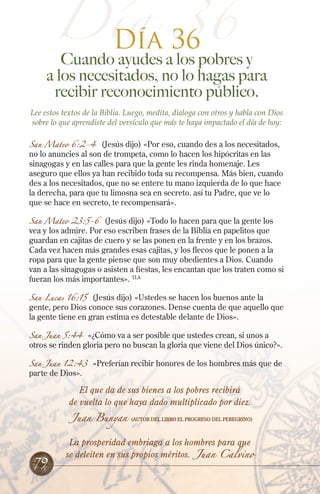 Día 36
Día 36
Cuando ayudes a los pobres y
a los necesitados, no lo hagas para
recibir reconocimiento público.
Lee estos textos de la Biblia. Luego, medita, dialoga con otros y habla con Dios
sobre lo que aprendiste del versículo que más te haya impactado el día de hoy:
San Mateo 6:2-4 (Jesús dijo) «Por eso, cuando des a los necesitados,
no lo anuncies al son de trompeta, como lo hacen los hipócritas en las
sinagogas y en las calles para que la gente les rinda homenaje. Les
aseguro que ellos ya han recibido toda su recompensa. Más bien, cuando
des a los necesitados, que no se entere tu mano izquierda de lo que hace
la derecha, para que tu limosna sea en secreto. así tu Padre, que ve lo
que se hace en secreto, te recompensará».
San Mateo 23:5-6 (Jesús dijo) «Todo lo hacen para que la gente los
vea y los admire. Por eso escriben frases de la Biblia en papelitos que
guardan en cajitas de cuero y se las ponen en la frente y en los brazos.
Cada vez hacen más grandes esas cajitas, y los flecos que le ponen a la
ropa para que la gente piense que son muy obedientes a Dios. Cuando
van a las sinagogas o asisten a fiestas, les encantan que los traten como si
fueran los más importantes». TLA
San Lucas 16:15 (Jesús dijo) «Ustedes se hacen los buenos ante la
gente, pero Dios conoce sus corazones. Dense cuenta de que aquello que
la gente tiene en gran estima es detestable delante de Dios».
San Juan 5:44 «¿Cómo va a ser posible que ustedes crean, si unos a
otros se rinden gloria pero no buscan la gloria que viene del Dios único?».
San Juan 12:43 «Preferían recibir honores de los hombres más que de
parte de Dios».
El que da de sus bienes a los pobres recibirá
de vuelta lo que haya dado multiplicado por diez.
Juan Bunyan (Autor del libro El Progreso del Peregrino)
La prosperidad embriaga a los hombres para que
se deleiten en sus propios méritos. Juan Calvino
79
 