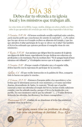 Día 38
Debes dar tu ofrenda a tu iglesia
local y los ministros que trabajan allí.
Lee estos textos de la Biblia. Luego, medita, dialoga con otros y habla con Dios
sobre lo que aprendiste del versículo que más te haya impactado el día de hoy:
1 Corintios 9:11-14 «Si hemos sembrado semilla espiritual entre ustedes,
¿será mucho pedir que cosechemos de ustedes lo material? […] ¿No saben
que los que sirven en el templo reciben su alimento del templo, y que los
que atienden el altar participan de lo que se ofrece en el altar? Así también
el Señor ha ordenado que quienes predican el evangelio vivan de este
ministerio».
1 Timoteo 5:17,18 «Los ancianos que dirigen bien los asuntos de la iglesia
son dignos de doble honor, especialmente los que dedican sus esfuerzos a la
predicación y a la enseñanza. Pues la escritura dice: “No le pongas bozal al buey
mientras esté trillando”, y “el trabajador merece que se le pague su salario”».
1 Corintios 9:10 «Porque cuando el labrador ara y el segador trilla,
deben hacerlo con la esperanza de participar de la cosecha».
Gálatas 6:6 «El que recibe instrucción en la palabra de Dios, comparta
todo lo bueno con quien le enseña».
2 Crónicas 31:9-13 «Entonces Ezequías pidió a los sacerdotes y a los
levitas que le informaran acerca de esos montones, y el sumo sacerdote
Azarías, descendiente de Sadoc, le contestó: “Desde que el pueblo
comenzó a traer sus ofrendas al templo del Señor, hemos tenido suficiente
comida y nos ha sobrado mucho, porque el Señor ha bendecido a su
pueblo. En esos montones está lo que ha sobrado”. […] Y todos llevaron
fielmente las ofrendas, los diezmos y los dones consagrados».
Deuteronomio 12:19 «Cuídate de no abandonar al levita (los ministros)
mientras vivas en tu tierra».
Día 38
Una iglesia nunca tiene un problema de dinero,
solo tiene un problema de fidelidad. Brian Kluth
81
 