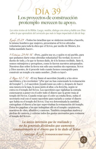 Día 39
Los proyectos de construcción
protemplo merecen tu apoyo.
Lee estos textos de la Biblia. Luego, medita, dialoga con otros y habla con Dios
sobre lo que aprendiste del versículo que más te haya impactado el día de hoy:
Éxodo 35:29 «Todos los israelitas que se sintieron movidos a hacerlo,
lo mismo hombres que mujeres, presentaron al Señor ofrendas
voluntarias para toda la obra que el Señor, por medio de Moisés, les
había mandado hacer».
1 Crónicas 29:14-16 «Pero, ¿quién soy yo, y quién es mi pueblo, para
que podamos darte estas ofrendas voluntarias? En verdad, tú eres el
dueño de todo, y lo que te hemos dado, de ti lo hemos recibido. Ante ti,
somos extranjeros y peregrinos, como lo fueron nuestros antepasados.
Nuestros días sobre la tierra son sólo una sombra sin esperanza. Señor
y Dios nuestro, de ti procede todo cuanto hemos conseguido para
construir un templo a tu santo nombre. ¡Todo es tuyo!»
2 Reyes 12:7-12 «El rey llamó al sacerdote Joyadá y a los otros
sacerdotes, y les recriminó: “¿Por qué no han comenzado la restauración
del templo? [...] el sacerdote Joyadá tomó un cofre y, después de hacer
una ranura en la tapa, lo puso junto al altar, a la derecha, según se
entra en el templo del Señor. Los sacerdotes que vigilaban la entrada
comenzaron a poner en el cofre todo el dinero que la gente traía al
templo del Señor. Cuando veían que el cofre ya estaba lleno, subía el
secretario real con el sumo sacerdote para vaciarlo y contar el dinero
que había en el templo del Señor. Una vez determinada la cantidad,
entregaban el dinero a los que supervisaban la restauración del templo.
Éstos les pagaban a los que trabajaban allí en el templo: carpinteros,
maestros de obra, albañiles y canteros. También compraban madera y
piedras de cantería, y cubrían todos los gastos necesarios para restaurar
el templo del Señor».
Día 39
La única inversión que he realizado y
me ha generado dividendos que aumentan
constantemente es el dinero que le he dado al Señor.
Santiago Kraft, FUNDADOR DE Kraft Foods
82
 