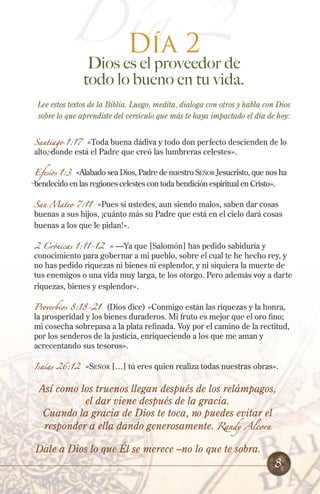 Día 2
Día 2
Dios es el proveedor de
todo lo bueno en tu vida.
Lee estos textos de la Biblia. Luego, medita, dialoga con otros y habla con Dios
sobre lo que aprendiste del versículo que más te haya impactado el día de hoy:
Santiago 1:17 «Toda buena dádiva y todo don perfecto descienden de lo
alto, donde está el Padre que creó las lumbreras celestes».
Efesios 1:3 «Alabado sea Dios, Padre de nuestro Señor Jesucristo, que nos ha
bendecido en las regiones celestes con toda bendición espiritual en Cristo».
San Mateo 7:11 «Pues si ustedes, aun siendo malos, saben dar cosas
buenas a sus hijos, ¡cuánto más su Padre que está en el cielo dará cosas
buenas a los que le pidan!».
2 Crónicas 1:11-12 « —Ya que [Salomón] has pedido sabiduría y
conocimiento para gobernar a mi pueblo, sobre el cual te he hecho rey, y
no has pedido riquezas ni bienes ni esplendor, y ni siquiera la muerte de
tus enemigos o una vida muy larga, te los otorgo. Pero además voy a darte
riquezas, bienes y esplendor».
Proverbios 8:18-21 (Dios dice) «Conmigo están las riquezas y la honra,
la prosperidad y los bienes duraderos. Mi fruto es mejor que el oro fino;
mi cosecha sobrepasa a la plata refinada. Voy por el camino de la rectitud,
por los senderos de la justicia, enriqueciendo a los que me aman y
acrecentando sus tesoros».
Isaías 26:12 «Señor […] tú eres quien realiza todas nuestras obras».
Así como los truenos llegan después de los relámpagos,
el dar viene después de la gracia.
Cuando la gracia de Dios te toca, no puedes evitar el
responder a ella dando generosamente. Randy Alcorn
Dale a Dios lo que Él se merece –no lo que te sobra.
8
 