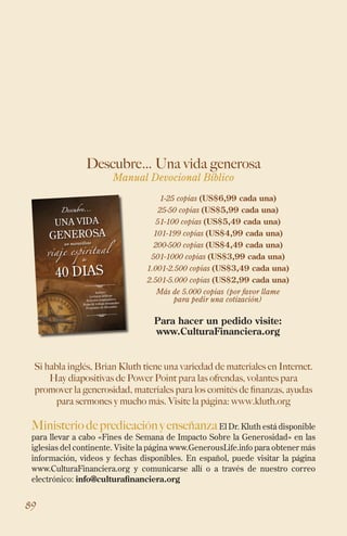 89
Descubre… Una vida generosa
Manual Devocional Bíblico
Si habla inglés, Brian Kluth tiene una variedad de materiales en Internet.
Hay diapositivas de Power Point para las ofrendas, volantes para
promover la generosidad, materiales para los comités de finanzas, ayudas
para sermones y mucho más. Visite la página: www.kluth.org
MinisteriodepredicaciónyenseñanzaEl Dr. Kluth está disponible
para llevar a cabo «Fines de Semana de Impacto Sobre la Generosidad» en las
iglesias del continente. Visite la página www.GenerousLife.info para obtener más
información, videos y fechas disponibles. En español, puede visitar la página
www.CulturaFinanciera.org y comunicarse allí o a través de nuestro correo
electrónico: info@culturafinanciera.org
Descubre...
una vida
generosa
incluye:
Lecturas bíblicas
artículos inspiradores
Hojas de trabajo semanales
Preguntas de discusión
un maravilloso
viaje espiritual
de
40 dias
1-25 copias (US$6,99 cada una)
25-50 copias (US$5,99 cada una)
51-100 copias (US$5,49 cada una)
101-199 copias (US$4,99 cada una)
200-500 copias (US$4,49 cada una)
501-1000 copias (US$3,99 cada una)
1.001-2.500 copias (US$3,49 cada una)
2.501-5.000 copias (US$2,99 cada una)
Más de 5.000 copias (por favor llame
para pedir una cotización)
Para hacer un pedido visite:
www.CulturaFinanciera.org
 