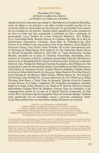 90
Agradecimientos
Proverbios 27:17 dice,
«El hierro se afila con el hierro,
y el hombre en el trato con el hombre».
Agradecimientos especiales para Hugh O. Maclellan de la Fundación Maclellan,
quien me llamó en un principio y me pidió si podía recopilar una lista de los
versículos bíblicos relacionados con las riquezas y la generosidad. Este manual
fue un resultado de esa petición. También quiero agradecerle a mis compañeros
de obra en Cristo que han encaminado y moldeado mi vida y ministerio de
generosidad: Larry Burkett de Crown Financial Ministries, Wes Willmer
de la Universidad Biola, Howard Dayton de Compass, Ron Blue de la Red de
Profesionales Financieros Cristianos, Greg Ring de PhilanthroCorp, Dick
Towner de la Willow Creek Association Good Sense Ministry, Daryl Heald de
Generous Giving, Gary Foster, Scott Preissler del Centro Internacional para
el Liderazgo de Mayordomía, Fred Smith Jr. de The Gathering, Randy Alcorn
de Eternal Perspective Ministries, Dick Edic de Vision Resourcing, George
Mueller, miembros de la junta de Christian Stewardship Association, Jerry
Schriver de Perimeter Church y Christian Stewardship Network, Bill Hamel y
Aaron Uran de Evangelical Free Church of America, Dave Travis de Leadership
Network, Dave Worland de National Christian Foundation, Ken Williams de The
Ecumenical Center for Stewardship Studies, Fred Hofheinz de Lilly Endowment,
Chris Dailey de American Church, Graham Wood de Sudáfrica, Dwight Gibson
de Geneva Global, Mark Kordic de Advocace, Shane Houle de New Day Church,
Chris Thomas de Torchbearer Bible Schools, William Eisner Sr., Tim Howard,
Ted Beckett, John Hedlund Sr., Truman Robertson de Fort Wilderness, Waldo
Werning, Brad Hayes y Tudor Petan de Romania, Ephraim Gensi de Uganda,
George Kovoor de la India e Inglaterra, Nik Nedelchev de Bulgaria, Jonathan
Singh de la India, Pedro Mayberry, Dr. Manfred W. Kohl de Overseas Council
International, Graham Wood de Sudáfrica, Enrique Daza de Colombia y a las
congregaciones donde he servido en la Iglesia Harvest Community de Oak
Creek, WI y a la Primera Iglesia Evangélica Libre de Colorado Springs. También
estoy agradecido con mi maravillosa esposa y generosa compañera, Sandi.
Leana Daza también hizo un maravilloso trabajo diseñando este manual.
«Descubre... una vida generosa» por Brian Kluth.
Editado, adaptado y actualizado al español por el Dr. Andrés G. Panasiuk
© Versión en español, 2009 Brian Kluth y El Instituto para la Cultura Financiera.
© Brian Kluth y El Instituto para la Cultura Financiera. Todos los derechos reservados.
Ninguna parte del contenido de este libro puede ser reproducido total o parcialmente, de ninguna forma,
sin la autorización expresa y escrita del autor. Diseñado por: Leana Daza
Los versículos bíblicos no están marcados con una sigla se copiaron de la Santa Biblia, Nueva Versión Internacional © 1999, por
la Sociedad Bíblica Internacional (NVI). Utilizada con el permiso respectivo. Todos los derechos son reservados. el 23% de este
manual contiene versículos bíblicos de la NVI y está amparado bajo la Política de Uso razonable.
El resto de los versículos ha sido tomado de la Traducción en Lenguage Actual (TLA); Biblia para todos, © Sociedades Bíblicas
Unidas, 2003. También de la Reina Valera Revisada, versión 1960 (RVR60) © Sociedad Bíblica Americana; de la Santa Biblia,
Versión Popular (VP) ©Sociedades Bíblicas Unidas, 1983; La Biblia Dios Habla Hoy (DHH) © Sociedades Bíblicas Unidas y la
Biblia de las Americas (LBLA), ©The Lockman Foundation, 1986.
El material de las páginas 74 y 84 fue adaptado con el permiso de Living Life on Purpose - Growing in Christ: Harvest Bible Chapel
Adult Small Group Stewardship Curriculum, Tomo 2:1, © 2003, Harvest Bible Chapel, 800 Rohlwing Road, Rolling Meadows, IL
60008. La mayoría de las fotos han sido tomadas de www.istockphotos.com. La fotografía de la goleta de la página con el artículo
sobre la “oportunidad” fue utilizada con el permiso de Dimetrious Athas.
 