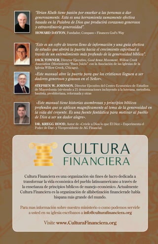 «Este manual abre la puerta para que los cristianos lleguen a ser
dadores generosos y gozosos en el Señor».
STEPHEN W. JOHNSON, Director Ejecutivo del Centro Ecuménico de Estudios
de Mayordomía (sirviendo a 21 denominaciones incluyendo a la luterana, metodista,
bautista, presbiteriana, reformada y otras
«Este manual tiene historias asombrosas y principios bíblicos
profundos que se aplican magníficamente al tema de la generosidad en
la vida del creyente. Es una fuente fantástica para motivar al pueblo
de Dios a ser un dador alegre».
DR. KREGG HOOD, Autor de «Créele a Dios lo que Él Dice – Experimenta el
Poder de Dar» y Vicepresidente de AG Financial.
Cultura Financiera es una organización sin fines de lucro dedicada a
transformar la vida económica del pueblo latinoamericano a través de
la enseñanza de principios bíblicos de manejo económico. Actualmente
Cultura Financiera es la organización de alfabetización financierade habla
hispana más grande del mundo.
Para mas información sobre nuestro ministerio o como podemos servirle
a usted en su iglesia escribanos a info@culturafinanciera.org
Visite www.CulturaFinanciera.org
“Brian Kluth tiene pasión por enseñar a las personas a dar
generosamente. Esta es una herramienta sumamente efectiva
basada en la Palabra de Dios que producirá corazones generosos
y extraordinaria generosidad”.
HOWARD DAYTON, Fundador, Compass – Finances God's Way
“Este es un cofre de tesoros lleno de información y una guía efectiva
de estudio que abrirá la puerta hacia el crecimiento espiritual a
través de un entendimiento más profundo de la generosidad bíblica”.
DICK TOWNER, Director Ejecutivo, Good $ense Movement, Willow Creek
Association (Movimiento “Buen Juicio” con la Asociación de las Iglesias de la
Iglesia Willow Creek, Chicago).
 