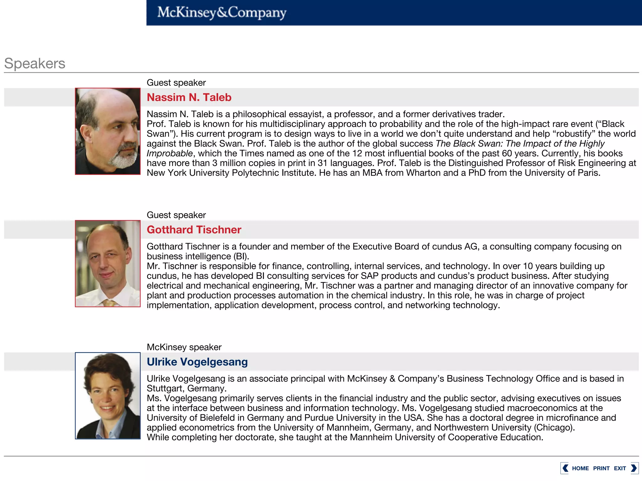 Speakers
           Guest speaker
           Nassim N. Taleb
           Nassim N. Taleb is a philosophical essayist, a professor, and a former derivatives trader.
           Prof. Taleb is known for his multidisciplinary approach to probability and the role of the high-impact rare event (“Black
           Swan”). His current program is to design ways to live in a world we don’t quite understand and help “robustify” the world
           against the Black Swan. Prof. Taleb is the author of the global success The Black Swan: The Impact of the Highly
           Improbable, which the Times named as one of the 12 most influential books of the past 60 years. Currently, his books
           have more than 3 million copies in print in 31 languages. Prof. Taleb is the Distinguished Professor of Risk Engineering at
           New York University Polytechnic Institute. He has an MBA from Wharton and a PhD from the University of Paris.



           Guest speaker
           Gotthard Tischner
           Gotthard Tischner is a founder and member of the Executive Board of cundus AG, a consulting company focusing on
           business intelligence (BI).
           Mr. Tischner is responsible for finance, controlling, internal services, and technology. In over 10 years building up
           cundus, he has developed BI consulting services for SAP products and cundus’s product business. After studying
           electrical and mechanical engineering, Mr. Tischner was a partner and managing director of an innovative company for
           plant and production processes automation in the chemical industry. In this role, he was in charge of project
           implementation, application development, process control, and networking technology.



           McKinsey speaker
           Ulrike Vogelgesang
           Ulrike Vogelgesang is an associate principal with McKinsey & Company’s Business Technology Office and is based in
           Stuttgart, Germany.
           Ms. Vogelgesang primarily serves clients in the financial industry and the public sector, advising executives on issues
           at the interface between business and information technology. Ms. Vogelgesang studied macroeconomics at the
           University of Bielefeld in Germany and Purdue University in the USA. She has a doctoral degree in microfinance and
           applied econometrics from the University of Mannheim, Germany, and Northwestern University (Chicago).
           While completing her doctorate, she taught at the Mannheim University of Cooperative Education.


                                                                                                                     HOME PRINT EXIT
 