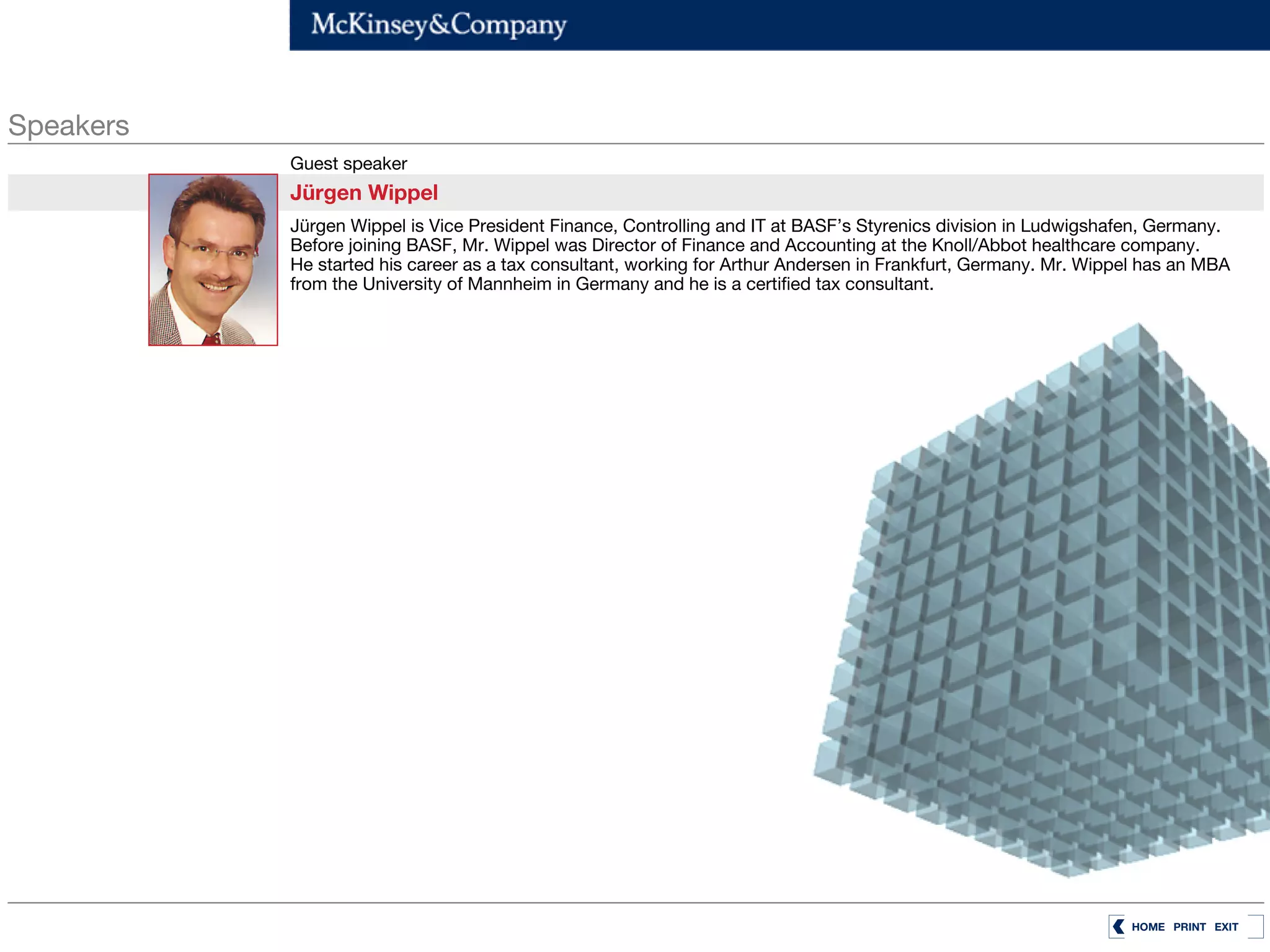 Speakers
           Guest speaker
           Jürgen Wippel
           Jürgen Wippel is Vice President Finance, Controlling and IT at BASF’s Styrenics division in Ludwigshafen, Germany.
           Before joining BASF, Mr. Wippel was Director of Finance and Accounting at the Knoll/Abbot healthcare company.
           He started his career as a tax consultant, working for Arthur Andersen in Frankfurt, Germany. Mr. Wippel has an MBA
           from the University of Mannheim in Germany and he is a certified tax consultant.




                                                                                                                 HOME PRINT EXIT
 