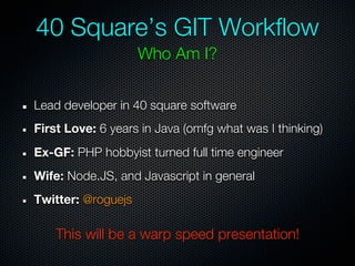 40 Square’s GIT Workflow
                    Who Am I?


Lead developer in 40 square software
First Love: 6 years in Java (omfg what was I thinking)
Ex-GF: PHP hobbyist turned full time engineer
Wife: Node.JS, and Javascript in general
Twitter: @roguejs

    This will be a warp speed presentation!
 