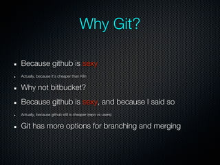 Why Git?

Because github is sexy
Actually, because it’s cheaper than Kiln


Why not bitbucket?
Because github is sexy, and because I said so
Actually, because github still is cheaper (repo vs users)


Git has more options for branching and merging
 