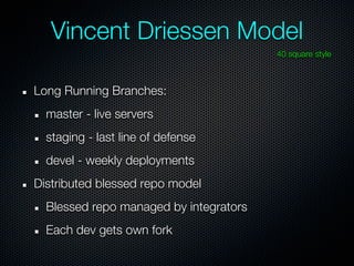 Vincent Driessen Model
                                        40 square style



Long Running Branches:
  master - live servers
  staging - last line of defense
  devel - weekly deployments
Distributed blessed repo model
  Blessed repo managed by integrators
  Each dev gets own fork
 
