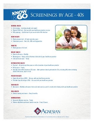 Screenings by Age - 40s
General Health
•	 Full checkup – Including height and weight
•	 Thyroid (TSH) test – Discuss with your healthcare provider or nurse
•	 HIV screening – Get this test if you are at risk for HIV infection
Heart Health
•	 Blood pressure test – At least every two years
•	 Cholesterol panel – Total, LDL, HDL and triglycerides
Diabetes
•	 Blood glucose or A1c test
Breast Health
•	 Breast self-exam – Monthly
•	 Mammogram - Yearly, unless otherwise instructed by your healthcare provider
•	 Clinical breast exam – Yearly
Reproductive Health
•	 Pap test – At least every three years or at the discretion of your healthcare provider
•	 Pelvic exam – Yearly
•	 Sexually-transmitted infection (STI) tests – Both partners should get tested for STIs, including HIV, before initiating 	
	 sexual intercourse; only if at risk
Prostate Health
•	 Digital Rectal Exam (DRE) – Discuss with your healthcare provider
•	 Prostate-Specific Antigen (PSA) – Discuss with your healthcare provider
Skin Health
•	 Skin exam – Monthly self-exam of skin and moles and as part of a routine full checkup with your healthcare provider
Oral Health
•	 Dental cleaning and exam – Every 6 months
Immunizations
•	 Seasonal influenza vaccine – Yearly
•	 Tetanus-diphtheria-pertussis booster vaccine – Every 10 years
 