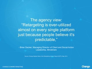 CHANGO.COM/RETARGETING
The agency view:
“Retargeting is over-utilized
almost on every single platform
just because people believe it's
predictable,”
- Brian Decker, Managing Director of Client and Social Action
Leadership, Mindshare
Source: Chango-Digiday State of the Retargeting Industry Report (SOTI), May 2014.
 
