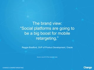 CHANGO.COM/RETARGETING
The brand view:
“Social platforms are going to
be a big boost for mobile
retargeting,”
Reggie Bradford, SVP of Product Development, Oracle
Source: June 2013 Pew research study
 
