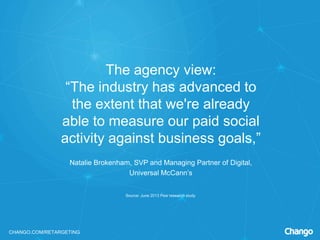 CHANGO.COM/RETARGETING
The agency view:
“The industry has advanced to
the extent that we're already
able to measure our paid social
activity against business goals,”
Natalie Brokenham, SVP and Managing Partner of Digital,
Universal McCann’s
Source: June 2013 Pew research study
 