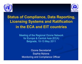 Status of Compliance, Data Reporting,
 Licensing Systems and Ratification
     in the ECA and EIT countries

      Meeting of the Regional Ozone Network
         for Europe & Central Asia (ECA)
            Belgrade, 10-13 May 2011
                      10-


                Ozone Secretariat
                  Sophia Mylona
        Monitoring and Compliance Officer
 