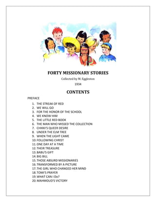FORTY MISSIONARY STORIES
Collected by M. Eggleston
1934
CONTENTS
PREFACE
1. THE STREAK OF RED
2. WE WILL GO
3. FOR THE HONOR OF THE SCHOOL
4. WE KNOW HIM
5. THE LITTLE RED BOOK
6. THE MAN WHO MISSED THE COLLECTION
7. CHIKKI'S QUEER DESIRE
8. UNDER THE ELM TREE
9. WHEN THE LIGHT CAME
10.FOLLOWING CHRIST
11.ONE DAY AT A TIME
12.THEIR TREASURE
13.BABU'S GIFT
14.BIG BILL
15.THOSE ABSURD MISSIONARIES
16.TRANSFORMED BY A PICTURE
17.THE GIRL WHO CHANGED HER MIND
18.TOMI'S PRAYER
19.WHAT CAN I Do?
20.MAHMOUD'S VICTORY
 