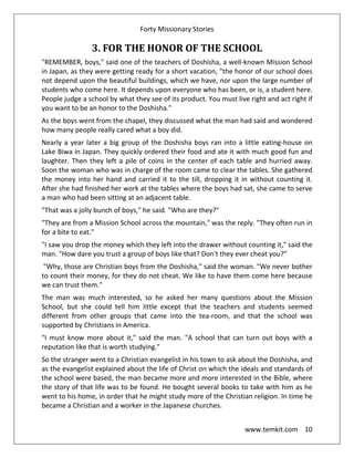 Forty Missionary Stories
www.temkit.com 10
3. FOR THE HONOR OF THE SCHOOL
"REMEMBER, boys," said one of the teachers of Doshisha, a well-known Mission School
in Japan, as they were getting ready for a short vacation, "the honor of our school does
not depend upon the beautiful buildings, which we have, nor upon the large number of
students who come here. It depends upon everyone who has been, or is, a student here.
People judge a school by what they see of its product. You must live right and act right if
you want to be an honor to the Doshisha."
As the boys went from the chapel, they discussed what the man had said and wondered
how many people really cared what a boy did.
Nearly a year later a big group of the Doshisha boys ran into a little eating-house on
Lake Biwa in Japan. They quickly ordered their food and ate it with much good fun and
laughter. Then they left a pile of coins in the center of each table and hurried away.
Soon the woman who was in charge of the room came to clear the tables. She gathered
the money into her hand and carried it to the till, dropping it in without counting it.
After she had finished her work at the tables where the boys had sat, she came to serve
a man who had been sitting at an adjacent table.
"That was a jolly bunch of boys," he said. "Who are they?"
"They are from a Mission School across the mountain," was the reply. "They often run in
for a bite to eat."
"I saw you drop the money which they left into the drawer without counting it," said the
man. "How dare you trust a group of boys like that? Don't they ever cheat you?”
"Why, those are Christian boys from the Doshisha," said the woman. "We never bother
to count their money, for they do not cheat. We like to have them come here because
we can trust them."
The man was much interested, so he asked her many questions about the Mission
School, but she could tell him little except that the teachers and students seemed
different from other groups that came into the tea-room, and that the school was
supported by Christians in America.
"I must know more about it," said the man. "A school that can turn out boys with a
reputation like that is worth studying."
So the stranger went to a Christian evangelist in his town to ask about the Doshisha, and
as the evangelist explained about the life of Christ on which the ideals and standards of
the school were based, the man became more and more interested in the Bible, where
the story of that life was to be found. He bought several books to take with him as he
went to his home, in order that he might study more of the Christian religion. In time he
became a Christian and a worker in the Japanese churches.
 