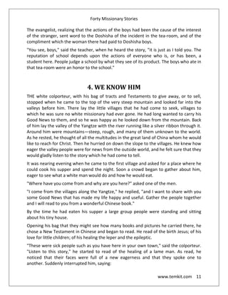 Forty Missionary Stories
www.temkit.com 11
The evangelist, realizing that the actions of the boys had been the cause of the interest
of the stranger, sent word to the Doshisha of the incident in the tea-room, and of the
compliment which the woman there had paid to Doshisha boys.
"You see, boys," said the teacher, when he heard the story, "it is just as I told you. The
reputation of school depends upon the actions of everyone who is, or has been, a
student here. People judge a school by what they see of its product. The boys who ate in
that tea-room were an honor to the school."
4. WE KNOW HIM
THE white colporteur, with his bag of tracts and Testaments to give away, or to sell,
stopped when he came to the top of the very steep mountain and looked far into the
valleys before him. There lay the little villages that he had come to seek, villages to
which he was sure no white missionary had ever gone. He had long wanted to carry his
Good News to them, and so he was happy as he looked down from the mountain. Back
of him lay the valley of the Yangtze with the river running like a silver ribbon through it.
Around him were mountains—steep, rough, and many of them unknown to the world.
As he rested, he thought of all the multitudes in the great land of China whom he would
like to reach for Christ. Then he hurried on down the slope to the villages. He knew how
eager the valley people were for news from the outside world, and he felt sure that they
would gladly listen to the story which he had come to tell.
It was nearing evening when he came to the first village and asked for a place where he
could cook his supper and spend the night. Soon a crowd began to gather about him,
eager to see what a white man would do and how he would eat.
"Where have you come from and why are you here?" asked one of the men.
"I come from the villages along the Yangtze," he replied, "and I want to share with you
some Good News that has made my life happy and useful. Gather the people together
and I will read to you from a wonderful Chinese book."
By the time he had eaten his supper a large group people were standing and sitting
about his tiny house.
Opening his bag that they might see how many books and pictures he carried there, he
chose a New Testament in Chinese and began to read. He read of the birth Jesus; of his
love for little children; of his healing the leper and the epileptic.
"These were sick people such as you have here in your own town," said the colporteur.
"Listen to this story," he started to read of the healing of a lame man. As read, he
noticed that their faces were full of a new eagerness and that they spoke one to
another. Suddenly interrupted him, saying:
 