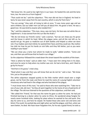 Forty Missionary Stories
www.temkit.com 12
"We know him. He used to live right here in our town. He healed the sick and the lame
here, too. He came to us from England."
"That could not be," said the colporteur. "This man did not live in England. He lived in
Syria; he was never away from his own country, which is very far from here."
"You are wrong," they said, all trying to talk at once, "It was many years ago and we
were children, but our older men can tell you all about him. His grave is here. He was a
good man. He was kind to anyone who needed him."
"No," said the colporteur. "This man, Jesus, was not here. His face was not white like an
Englishman's. It was tanned from the sun like the Arab's."
"We do not know our friend's name," said a woman, "but we can show you his grave
and the house in which he lived. When the plague came, and all the rest left us, he
would not go. He gave us medicine out of dark bottles and helped us when we were
sick. If our babies were born blind, he washed their faces and they could see. My mother
has told me how he put his hands on sick folks and they felt better, just as you were
reading in your book."
"We can show you a lame man whom he made to walk," added another. "Come and
see, and then you will know that he lived in our village."
So the colporteur followed the crowd down the street toward the outskirts of the town.
"Here is where he lived," said an older man. "I have seen him sitting here in his door,
and once he came to help when my mother was sick. He had a kind face, and I liked to
go by his house."
"And here is his grave," cried a boy.
"Read what it says and then you will know that we do not lie," said a man. "We knew
him, just as the people say."
The white colporteur stepped quietly to the little marker which stood over a single
grave, not far from the road, and there he read the name of a young English volunteer
missionary who had lived in the village and who had died of the plague.
"I must know more of this man," he said to those who were watching him. "Take me to
one of your old, old men.” So they all went together to the home of one of patriarchs of
the village. The old man listened to the questions of the colporteur, and then said,
"We called him ‘Friend,’ for that was the name he gave us when he came. He had just
finished learning to a doctor when he came to China. He wandered along Yangtze for
nearly seven hundred miles, looking for place where he wanted to live and work. One
day he came to us, and here he stayed. He healed those who were sick and lame and
blind, if he could. He worked day and night when we had the plague, and then, when we
were better, he died. We have never forgotten him, for he was a good friend; he told us
 