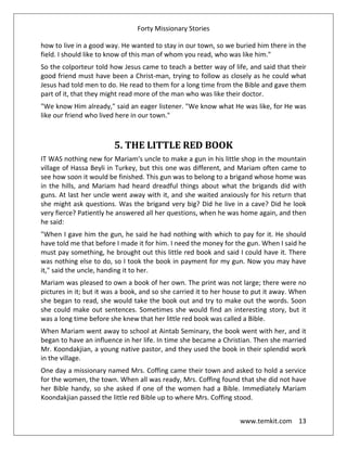Forty Missionary Stories
www.temkit.com 13
how to live in a good way. He wanted to stay in our town, so we buried him there in the
field. I should like to know of this man of whom you read, who was like him."
So the colporteur told how Jesus came to teach a better way of life, and said that their
good friend must have been a Christ-man, trying to follow as closely as he could what
Jesus had told men to do. He read to them for a long time from the Bible and gave them
part of it, that they might read more of the man who was like their doctor.
"We know Him already," said an eager listener. "We know what He was like, for He was
like our friend who lived here in our town."
5. THE LITTLE RED BOOK
IT WAS nothing new for Mariam's uncle to make a gun in his little shop in the mountain
village of Hassa Beyli in Turkey, but this one was different, and Mariam often came to
see how soon it would be finished. This gun was to belong to a brigand whose home was
in the hills, and Mariam had heard dreadful things about what the brigands did with
guns. At last her uncle went away with it, and she waited anxiously for his return that
she might ask questions. Was the brigand very big? Did he live in a cave? Did he look
very fierce? Patiently he answered all her questions, when he was home again, and then
he said:
"When I gave him the gun, he said he had nothing with which to pay for it. He should
have told me that before I made it for him. I need the money for the gun. When I said he
must pay something, he brought out this little red book and said I could have it. There
was nothing else to do, so I took the book in payment for my gun. Now you may have
it," said the uncle, handing it to her.
Mariam was pleased to own a book of her own. The print was not large; there were no
pictures in it; but it was a book, and so she carried it to her house to put it away. When
she began to read, she would take the book out and try to make out the words. Soon
she could make out sentences. Sometimes she would find an interesting story, but it
was a long time before she knew that her little red book was called a Bible.
When Mariam went away to school at Aintab Seminary, the book went with her, and it
began to have an influence in her life. In time she became a Christian. Then she married
Mr. Koondakjian, a young native pastor, and they used the book in their splendid work
in the village.
One day a missionary named Mrs. Coffing came their town and asked to hold a service
for the women, the town. When all was ready, Mrs. Coffing found that she did not have
her Bible handy, so she asked if one of the women had a Bible. Immediately Mariam
Koondakjian passed the little red Bible up to where Mrs. Coffing stood.
 