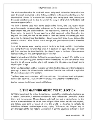 Forty Missionary Stories
www.temkit.com 14
The missionary looked at the book with a start. Why was it so familiar? Where had she
seen it before? She turned to the fly-leaf, and there, in his own handwriting was her
own husband's name. For a moment Mrs. Coffing could hardly speak. Then, holding the
treasured book her hand, she told the women the story of a trip which her husband had
taken many years before.
"He went to tell the Good News to the people in the valleys," she said, "but he never
came home again. He was attacked by brigands not far from your own village here. They
took what he had, and then killed him. This was his book, and here is his name in the
front, just as he wrote it. No one ever knew what happened to his things after the
brigands took them, but now his little Bible has come back to me and I am so glad. How
came into the hands of Mrs. Koondakjian, I do not know, I only know it once belonged to
my dead husband." After she had read a passage, she gave the Bible back to Armenian
woman.
Soon all the women were crowding around the little red book, and Mrs. Koondakjian
was telling them how her uncle had taken it in payment for a gun when as a very little
girl. Then, much as she loved her Bible, she placed it again in the hand of the one who
really owned it, and Mrs. Coffing took it away with her.
Was the brigand who killed Mr. Coffing the one who bought the gun? Why did he keep
the book? One can only guess. Some one killed the teacher, but God sent the red book
into the life of a new teacher who is still carrying the Message, even though she is
seventy years of age.
When Mr. Koondakjian and her two sons were killed in the massacre by the Turks some
years ago, it was to the verses that she had learned from the little red book as a girl that
Mrs. Koondakjian turned for comfort:
"I will not leave you comfortless. I will come unto you...: Let not your heart be troubled;
neither let it be afraid.... Lo, I am with you always, even unto the end of the world."
And so, you see, the little red book is still helping.
6. THE MAN WHO MISSED THE COLLECTION
WITH the founding of the United States Marine Hospital No. 66 at Carville, Louisiana, as
a Federal Leprosarium, it became necessary to have a Protestant Community Church
there, and the American Mission Lepers undertook the task of raising funds for the
church. It was decided to ask for ten thousand gifts of five dollars each for this purpose,
and letters were sent to friends all over the world—to churches, to schools, to
individuals and even to other Leper Homes, saying: "Will you do two things to help us
give the lepers at the new Federal Leprosarium in Carville, Louisiana, a church of their
 