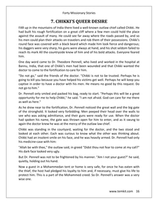 Forty Missionary Stories
www.temkit.com 16
7. CHIKKI'S QUEER DESIRE
FAR up in the mountains of India there lived a well-known outlaw chief called Chikki. He
had built his rough fortification on a great cliff where a few men could hold the place
against the assault of many. He could see far away where the roads passed by, and so
his men could plan their attacks on travelers and rob them of their possessions. Chikki's
round face was covered with a black beard which made him look fierce and dangerous;
his daggers were very sharp, his guns were always at hand, and his shot seldom failed to
reach its mark All the countryside knew of him and of his bold attacks. Everyone feared
him.
One day word came to Dr. Theodore Pennell, who lived and worked in the hospital at
Bannu, India, that one of Chikki's men had been wounded and that Chikki wanted the
doctor to come to the fortification to care for him.
"Do not go," said the friends of the doctor. "Chikki is not to be trusted. Perhaps he is
going to kill you because you have helped his victims get well. Perhaps he will keep you
captive in order to have a doctor with his men. He means no good by this request. Do
not go to him."
Dr. Pennell only smiled and packed his bag, ready to start. "Perhaps this will be a great
opportunity for me to help Chikki," he said. "I am not afraid. God can care for me there
as well as here."
As he drew near to the fortification, Dr. Pennell noticed the great wall and the big gate
of the stronghold. It looked very forbidding. Men peeped their head over the walls to
see who was asking admittance, and their guns were ready for use. When the doctor
had spoken his name, the gate was thrown open for him to enter, and as it swung to
again the doctor knew he was at the mercy of the outlaw law chief.
Chikki was standing in the courtyard, waiting for the doctor, and the two stood and
looked at each other. Each was curious to know what the other was thinking about.
Chikki had an insolent smile on his face, and he was heavily armed. Dr. Pennell had only
his medicine-case with him:
"Allah be with thee," the outlaw said, in greed "Didst thou not fear to come at my call?"
His dark face looked very ugly.
But Dr. Pennell was not to be frightened by his manner. "Am I not your guest?" he said,
quietly, holding out his hand.
Now a guest in a Mohammedan tent or home is very safe, for once he has eaten with
the thief, the host had pledged his loyalty to him and, if necessary, must give his life to
protect him. This is a part of the Mohammed creed. So Dr. Pennell's answer was a very
wise one.
 