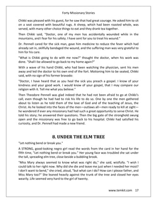 Forty Missionary Stories
www.temkit.com 17
Chikki was pleased with his guest, for he saw that had great courage. He asked him to sit
on a seat covered with beautiful rugs. A sheep, which had been roasted whole, was
served, with many other choice things to eat and they drank tea together.
Then Chikki said, "Doctor, one of my men has accidentally wounded while in the
mountains, and I fear for his safety. I have sent for you to treat his wound."
Dr. Pennell cared for the sick man, gave him medicine to reduce the fever which had
already set in, skillfully bandaged the wound, and the suffering man was very grateful to
him for his care.
"What is Chikki going to do with me now?" thought the doctor, when his work was
done. "Shall I be allowed to go back to my home again?"
With a wave of his hand Chikki, who had been watching the physician, sent his men
away and led the doctor to his own end of the fort. Motioning him to be seated, Chikki
said, with no sign of his former bravado:
"Doctor, I have heard that as you heal the sick you preach a gospel. I know of your
kindness and your good work. I would know of your gospel, that I may compare our
religion with it. Tell me what you believe."
Then Theodore Pennell was glad indeed that he had not been afraid to go at Chikki's
call, even though he had had to risk his life to do so. One by one the men gathered
about to listen as he told them of the love of God and of the teaching of Jesus, the
Christ. As he looked into the faces of the men—outlaws all—men ready to kill at sight—
he wondered if ever any missionary had had such a great opportunity to serve Christ. He
told his story; he answered their questions. Then the big gate of the stronghold swung
open and the missionary was free to go back to his hospital. Chikki had satisfied his
curiosity, and Dr. Pennell had made a new friend.
8. UNDER THE ELM TREE
"Let nothing bend or break you."
A STRONG, good-looking negro girl read the words from the card in her hand for the
fifth time, "Let nothing bend or break you." Her young face was troubled she sat under
the tall, spreading elm tree, close beside a bubbling brook.
"Miss Mary always seemed to know what was right do," she said, wistfully. "I wish I
could talk to her right now. Why did she die and leave me just when I needed her most?
I don't want to bend," she cried, aloud, "but what can I do? How can I please father, and
Miss Mary too?" She leaned heavily against the trunk of the tree and closed her eyes
wearily. Life seemed very hard to the girl of twenty.
 