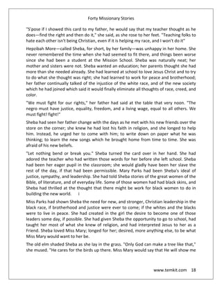 Forty Missionary Stories
www.temkit.com 18
"S'pose if I showed this card to my father, he would say that my teacher thought as he
does—find the right and then do it," she said, as she rose to her feet. "Teaching folks to
hate each other isn't being Christian, even if it is helping my race, and I won't do it"
Hepzibah More—called Sheba, for short, by her family—was unhappy in her home. She
never remembered the time when she had seemed to fit there, and things been worse
since she had been a student at the Mission School. Sheba was naturally neat; her
mother and sisters were not. Sheba wanted an education; her parents thought she had
more than she needed already. She had learned at school to love Jesus Christ and to try
to do what she thought was right; she had learned to work for peace and brotherhood;
her father continually talked of the injustice of the white race, and of the new society
which he had joined which said it would finally eliminate all thoughts of race, creed, and
color.
"We must fight for our rights," her father had said at the table that very noon. "The
negro must have justice, equality, freedom, and a living wage, equal to all others. We
must fight! fight!"
Sheba had seen her father change with the days as he met with his new friends over the
store on the corner; she knew he had lost his faith in religion, and she longed to help
him. Instead, he urged her to come with him; to write down on paper what he was
thinking; to learn the new songs which he brought home from time to time. She was
afraid of his new beliefs.
"Let nothing bend or break you." Sheba turned the card over in her hand. She had
adored the teacher who had written those words for her before she left school. Sheba
had been her eager pupil in the classroom; she would gladly have been her slave the
rest of the day, if that had been permissible. Mary Parks had been Sheba's ideal of
justice, sympathy, and leadership. She had told Sheba stories of the great women of the
Bible, of literature, and of everyday life. Some of those women had had black skins, and
Sheba had thrilled at the thought that there might be work for black women to do in
building the new world. i
Miss Parks had shown Sheba the need for new, and stronger, Christian leadership in the
black race, if brotherhood and justice were ever to come; if the whites and the blacks
were to live in peace. She had created in the girl the desire to become one of those
leaders some day, if possible. She had given Sheba the opportunity to go to school, had
taught her most of what she knew of religion, and had interpreted Jesus to her as a
Friend. Sheba loved Miss Mary; longed for her; desired, more anything else, to be what
Miss Mary would want to her be.
The old elm shaded Sheba as she lay in the grass. "Only God can make a tree like that,"
she mused. "He cares for the birds up there. Miss Mary would say that He will show me
 