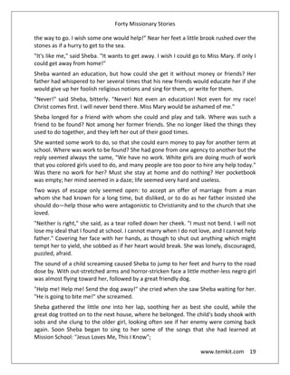 Forty Missionary Stories
www.temkit.com 19
the way to go. I wish some one would help!” Near her feet a little brook rushed over the
stones as if a hurry to get to the sea.
"It's like me," said Sheba. "It wants to get away. I wish I could go to Miss Mary. If only I
could get away from home!"
Sheba wanted an education, but how could she get it without money or friends? Her
father had whispered to her several times that his new friends would educate her if she
would give up her foolish religious notions and sing for them, or write for them.
"Never!" said Sheba, bitterly. "Never! Not even an education! Not even for my race!
Christ comes first. I will never bend there. Miss Mary would be ashamed of me."
Sheba longed for a friend with whom she could and play and talk. Where was such a
friend to be found? Not among her former friends. She no longer liked the things they
used to do together, and they left her out of their good times.
She wanted some work to do, so that she could earn money to pay for another term at
school. Where was work to be found? She had gone from one agency to another but the
reply seemed always the same, "We have no work. White girls are doing much of work
that you colored girls used to do, and many people are too poor to hire any help today."
Was there no work for her? Must she stay at home and do nothing? Her pocketbook
was empty; her mind seemed in a daze; life seemed very hard and useless.
Two ways of escape only seemed open: to accept an offer of marriage from a man
whom she had known for a long time, but disliked, or to do as her father insisted she
should do—help those who were antagonistic to Christianity and to the church that she
loved.
"Neither is right," she said, as a tear rolled down her cheek. "I must not bend. I will not
lose my ideal that I found at school. I cannot marry when I do not love, and I cannot help
father." Covering her face with her hands, as though to shut out anything which might
tempt her to yield, she sobbed as if her heart would break. She was lonely, discouraged,
puzzled, afraid.
The sound of a child screaming caused Sheba to jump to her feet and hurry to the road
dose by. With out-stretched arms and horror-stricken face a little mother-less negro girl
was almost flying toward her, followed by a great friendly dog.
"Help me! Help me! Send the dog away!" she cried when she saw Sheba waiting for her.
"He is going to bite me!" she screamed.
Sheba gathered the little one into her lap, soothing her as best she could, while the
great dog trotted on to the next house, where he belonged. The child's body shook with
sobs and she clung to the older girl, looking often see if her enemy were coming back
again. Soon Sheba began to sing to her some of the songs that she had learned at
Mission School: "Jesus Loves Me, This I Know";
 