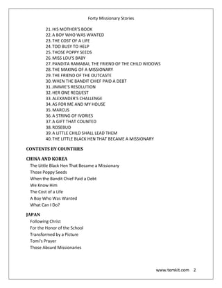 Forty Missionary Stories
www.temkit.com 2
21.HIS MOTHER'S BOOK
22.A BOY WHO WAS WANTED
23.THE COST OF A LIFE
24.TOO BUSY TO HELP
25.THOSE POPPY SEEDS
26.MISS LOU'S BABY
27.PANDITA RAMABAI, THE FRIEND OF THE CHILD WIDOWS
28.THE MAKING OF A MISSIONARY
29.THE FRIEND OF THE OUTCASTE
30.WHEN THE BANDIT CHIEF PAID A DEBT
31.JIMMIE'S RESOLUTION
32.HER ONE REQUEST
33.ALEXANDER'S CHALLENGE
34.AS FOR ME AND MY HOUSE
35.MARCUS
36.A STRING OF IVORIES
37.A GIFT THAT COUNTED
38.ROSEBUD
39.A LITTLE CHILD SHALL LEAD THEM
40.THE LITTLE BLACK HEN THAT BECAME A MISSIONARY
CONTENTS BY COUNTRIES
CHINA AND KOREA
The Little Black Hen That Became a Missionary
Those Poppy Seeds
When the Bandit Chief Paid a Debt
We Know Him
The Cost of a Life
A Boy Who Was Wanted
What Can I Do?
JAPAN
Following Christ
For the Honor of the School
Transformed by a Picture
Tomi's Prayer
Those Absurd Missionaries
 