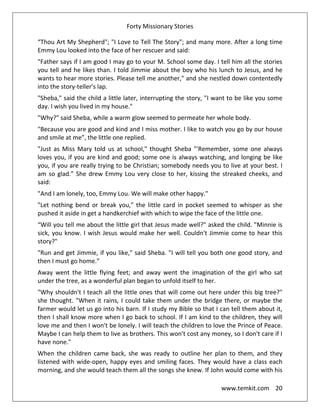 Forty Missionary Stories
www.temkit.com 20
“Thou Art My Shepherd"; "I Love to Tell The Story"; and many more. After a long time
Emmy Lou looked into the face of her rescuer and said:
"Father says if I am good I may go to your M. School some day. I tell him all the stories
you tell and he likes than. I told Jimmie about the boy who his lunch to Jesus, and he
wants to hear more stories. Please tell me another," and she nestled down contentedly
into the story-teller's lap.
"Sheba," said the child a little later, interrupting the story, "I want to be like you some
day. I wish you lived in my house."
"Why?" said Sheba, while a warm glow seemed to permeate her whole body.
"Because you are good and kind and I miss mother. I like to watch you go by our house
and smile at me”, the little one replied.
"Just as Miss Mary told us at school," thought Sheba "'Remember, some one always
loves you, if you are kind and good; some one is always watching, and longing be like
you, if you are really trying to be Christian; somebody needs you to live at your best. I
am so glad.” She drew Emmy Lou very close to her, kissing the streaked cheeks, and
said:
"And I am lonely, too, Emmy Lou. We will make other happy."
"Let nothing bend or break you," the little card in pocket seemed to whisper as she
pushed it aside in get a handkerchief with which to wipe the face of the little one.
“Will you tell me about the little girl that Jesus made well?" asked the child. "Minnie is
sick, you know. I wish Jesus would make her well. Couldn't Jimmie come to hear this
story?"
"Run and get Jimmie, if you like," said Sheba. "I will tell you both one good story, and
then I must go home.”
Away went the little flying feet; and away went the imagination of the girl who sat
under the tree, as a wonderful plan began to unfold itself to her.
"Why shouldn't I teach all the little ones that will come out here under this big tree?"
she thought. "When it rains, I could take them under the bridge there, or maybe the
farmer would let us go into his barn. If I study my Bible so that I can tell them about it,
then I shall know more when I go back to school. If I am kind to the children, they will
love me and then I won't be lonely. I will teach the children to love the Prince of Peace.
Maybe I can help them to live as brothers. This won't cost any money, so I don't care if I
have none."
When the children came back, she was ready to outline her plan to them, and they
listened with wide-open, happy eyes and smiling faces. They would have a class each
morning, and she would teach them all the songs she knew. If John would come with his
 