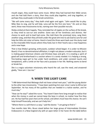 Forty Missionary Stories
www.temkit.com 21
mouth organ, they could have some music. When they had learned their Bible verses
and she had told them a story, then they could play together, and sing together, or
perhaps they could wade in the brook sometimes.
"We will come every day," they both cried again and again. "John would like to play.
Mike likes to sing, and he will help. Lena will be the first one here." On and on they
went, these new missionaries-to-be, naming over their possible recruits.
Sheba smiled at them happily. They reminded her of ripples on the surface of the brook,
as they tried to out-run one another. Gone was all her loneliness and distress. Her
chance to work and to lead had come. She told them the promised story, sang them
another song, and then they all knelt under the great elm tree to ask God to care for and
help the little sick sister at home. Hand in hand the three went back over the dusty road
to the miserable little houses where they lived, but in their hearts was a new happiness
and a new hope.
That is how Sheba's growing, enthusiastic, outdoor school began. It is under no Mission
Board; it has no denominational affiliation; it might not please a modern educator; but it
is making good American citizens and Christian boys and girls. It is creating a spirit of
good will and brotherhood in a section where it is sorely needed. It is helping a strong,
fine-looking negro girl to live under hard conditions, and under constant taunts and
temptations, with a smile on her face and a purpose in her life. Nothing seems to bend
or break her.
She is a negro volunteer missionary who heard the call, saw the need, and answered
gladly, "Here am I. Use me."
9. WHEN THE LIGHT CAME
"I AM determined that Melanga shall not leave school next year," said the young doctor
to the other two missionaries. "I have been watching him ever since I came to Africa last
September. He has many of the qualities that are needed in a native worker, and he
must stay."
"How can he stay?" asked the nurse. "You haven't been here long enough to realize that
when the money is used we cannot keep the boys in school, no matter how fine they
are. He has had five years here at the school, and others must have the chance. He can't
help himself financially; and we can't help him."
"Where there is a will there is a way," said the doctor. "I am going to find it."
Two months later Mrs. Bruce stood before her large group of Intermediate Christian
Endeavorers in a New England city with an open letter in her hand. On the table before
 