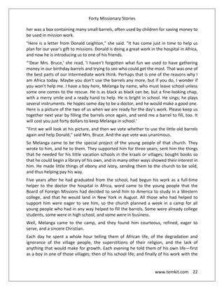 Forty Missionary Stories
www.temkit.com 22
her was a box containing many small barrels, often used by children for saving money to
be used in mission work.
"Here is a letter from Donald Leighton," she said. "It has come just in time to help us
plan for our year's gift to missions. Donald is doing a great work in the hospital in Africa,
and now he is introducing us to one of his friends.
“‘Dear Mrs. Bruce,' she read, 'I haven't forgotten what fun we used to have gathering
money in our birthday barrels and trying to see who could get the most. That was one of
the best parts of our Intermediate work think. Perhaps that is one of the reasons why I
am Africa today. Maybe you don't use the barrels any more, but if you do, I wonder if
you won't help me. I have a boy here, Melanga by name, who must leave school unless
some one comes to the rescue. He is as black as black can be, but a fine-looking chap,
with a merry smile and a ready hand to help. He is bright in school. He sings; he plays
several instruments. He hopes some day to be a doctor, and he would make a good one.
Here is a picture of the two of us when we are ready for the day's work. Please keep us
together next year by filling the barrels once again, and send me a barrel to fill, too. It
will cost you just forty dollars to keep Melanga in school.'
"First we will look at his picture, and then we vote whether to use the little old barrels
again and help Donald," said Mrs. Bruce. And the aye vote was unanimous.
So Melanga came to be the special project of the young people of that church. They
wrote to him, and he to them. They supported him for three years; sent him the things
that he needed for his little vacation schools in the kraals or villages; bought books so
that he could begin a library of his own, and in many other ways showed their interest in
him. He made little things of ebony and ivory, sending them to the church to be sold,
and thus helping pay his way.
Five years after he had graduated from the school, had begun his work as a full-time
helper to the doctor the hospital in Africa, word came to the young people that the
Board of Foreign Missions had decided to send him to America to study in a Western
college, and that he would land in New York in August. All those who had helped to
support him were eager to see him, so the church planned a week in a camp for all
young people who had in any way helped to fill the barrels. Some were already college
students, some were in high school, and some were in business.
Well, Melanga came to the camp, and they found him courteous, refined, eager to
serve, and a sincere Christian.
Each day he spent a whole hour telling them of African life, of the degradation and
ignorance of the village people, the superstitions of their religion, and the lack of
anything that would make for growth. Each evening he told them of his own life—first
as a boy in one of those villages; then of his school life; and finally of his work with the
 
