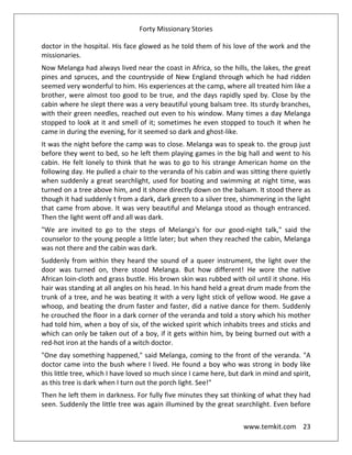 Forty Missionary Stories
www.temkit.com 23
doctor in the hospital. His face glowed as he told them of his love of the work and the
missionaries.
Now Melanga had always lived near the coast in Africa, so the hills, the lakes, the great
pines and spruces, and the countryside of New England through which he had ridden
seemed very wonderful to him. His experiences at the camp, where all treated him like a
brother, were almost too good to be true, and the days rapidly sped by. Close by the
cabin where he slept there was a very beautiful young balsam tree. Its sturdy branches,
with their green needles, reached out even to his window. Many times a day Melanga
stopped to look at it and smell of it; sometimes he even stopped to touch it when he
came in during the evening, for it seemed so dark and ghost-like.
It was the night before the camp was to close. Melanga was to speak to. the group just
before they went to bed, so he left them playing games in the big hall and went to his
cabin. He felt lonely to think that he was to go to his strange American home on the
following day. He pulled a chair to the veranda of his cabin and was sitting there quietly
when suddenly a great searchlight, used for boating and swimming at night time, was
turned on a tree above him, and it shone directly down on the balsam. It stood there as
though it had suddenly t from a dark, dark green to a silver tree, shimmering in the light
that came from above. It was very beautiful and Melanga stood as though entranced.
Then the light went off and all was dark.
"We are invited to go to the steps of Melanga's for our good-night talk," said the
counselor to the young people a little later; but when they reached the cabin, Melanga
was not there and the cabin was dark.
Suddenly from within they heard the sound of a queer instrument, the light over the
door was turned on, there stood Melanga. But how different! He wore the native
African loin-cloth and grass bustle. His brown skin was rubbed with oil until it shone. His
hair was standing at all angles on his head. In his hand held a great drum made from the
trunk of a tree, and he was beating it with a very light stick of yellow wood. He gave a
whoop, and beating the drum faster and faster, did a native dance for them. Suddenly
he crouched the floor in a dark corner of the veranda and told a story which his mother
had told him, when a boy of six, of the wicked spirit which inhabits trees and sticks and
which can only be taken out of a boy, if it gets within him, by being burned out with a
red-hot iron at the hands of a witch doctor.
"One day something happened," said Melanga, coming to the front of the veranda. "A
doctor came into the bush where I lived. He found a boy who was strong in body like
this little tree, which I have loved so much since I came here, but dark in mind and spirit,
as this tree is dark when I turn out the porch light. See!"
Then he left them in darkness. For fully five minutes they sat thinking of what they had
seen. Suddenly the little tree was again illumined by the great searchlight. Even before
 