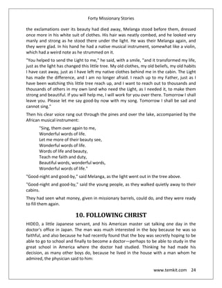 Forty Missionary Stories
www.temkit.com 24
the exclamations over its beauty had died away, Melanga stood before them, dressed
once more in his white suit of clothes. His hair was neatly combed, and he looked very
manly and strong as he stood there under the light. He was their Melanga again, and
they were glad. In his hand he had a native musical instrument, somewhat like a violin,
which had a weird note as he strummed on it.
"You helped to send the Light to me," he said, with a smile, "and it transformed my life,
just as the light has changed this little tree. My old clothes, my old beliefs, my old habits
I have cast away, just as I have left my native clothes behind me in the cabin. The Light
has made the difference, and I am no longer afraid. I reach up to my Father, just as I
have been watching this little tree reach up, and I want to reach out to thousands and
thousands of others in my own land who need the Light, as I needed it, to make them
strong and beautiful. If you will help me, I will work for you over there. Tomorrow I shall
leave you. Please let me say good-by now with my song. Tomorrow I shall be sad and
cannot sing."
Then his clear voice rang out through the pines and over the lake, accompanied by the
African musical instrument:
"Sing, them over again to me,
Wonderful words of life.
Let me more of their beauty see,
Wonderful words of life.
Words of life and beauty,
Teach me faith and duty,
Beautiful words, wonderful words,
Wonderful words of life."
"Good-night and good-by," said Melanga, as the light went out in the tree above.
"Good-night and good-by," said the young people, as they walked quietly away to their
cabins.
They had seen what money, given in missionary barrels, could do, and they were ready
to fill them again.
10. FOLLOWING CHRIST
HIDEO, a little Japanese servant, and his American master sat talking one day in the
doctor's office in Japan. The man was much interested in the boy because he was so
faithful, and also because he had recently found that the boy was secretly hoping to be
able to go to school and finally to become a doctor—perhaps to be able to study in the
great school in America where the doctor had studied. Thinking he had made his
decision, as many other boys do, because he lived in the house with a man whom he
admired, the physician said to him:
 