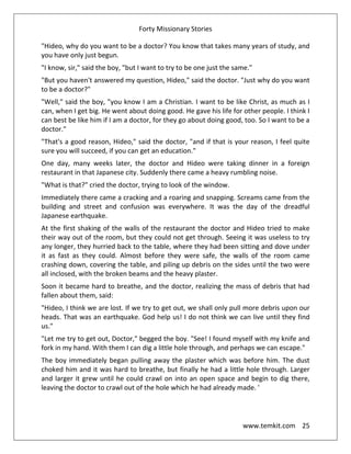 Forty Missionary Stories
www.temkit.com 25
"Hideo, why do you want to be a doctor? You know that takes many years of study, and
you have only just begun.
"I know, sir," said the boy, "but I want to try to be one just the same."
"But you haven't answered my question, Hideo," said the doctor. "Just why do you want
to be a doctor?"
"Well," said the boy, "you know I am a Christian. I want to be like Christ, as much as I
can, when I get big. He went about doing good. He gave his life for other people. I think I
can best be like him if I am a doctor, for they go about doing good, too. So I want to be a
doctor."
"That's a good reason, Hideo," said the doctor, "and if that is your reason, I feel quite
sure you will succeed, if you can get an education."
One day, many weeks later, the doctor and Hideo were taking dinner in a foreign
restaurant in that Japanese city. Suddenly there came a heavy rumbling noise.
"What is that?" cried the doctor, trying to look of the window.
Immediately there came a cracking and a roaring and snapping. Screams came from the
building and street and confusion was everywhere. It was the day of the dreadful
Japanese earthquake.
At the first shaking of the walls of the restaurant the doctor and Hideo tried to make
their way out of the room, but they could not get through. Seeing it was useless to try
any longer, they hurried back to the table, where they had been sitting and dove under
it as fast as they could. Almost before they were safe, the walls of the room came
crashing down, covering the table, and piling up debris on the sides until the two were
all inclosed, with the broken beams and the heavy plaster.
Soon it became hard to breathe, and the doctor, realizing the mass of debris that had
fallen about them, said:
"Hideo, I think we are lost. If we try to get out, we shall only pull more debris upon our
heads. That was an earthquake. God help us! I do not think we can live until they find
us."
"Let me try to get out, Doctor," begged the boy. "See! I found myself with my knife and
fork in my hand. With them I can dig a little hole through, and perhaps we can escape."
The boy immediately began pulling away the plaster which was before him. The dust
choked him and it was hard to breathe, but finally he had a little hole through. Larger
and larger it grew until he could crawl on into an open space and begin to dig there,
leaving the doctor to crawl out of the hole which he had already made. '
 