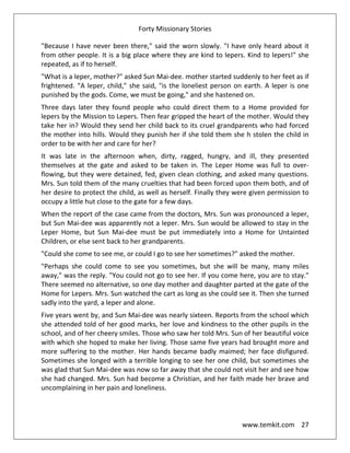 Forty Missionary Stories
www.temkit.com 27
"Because I have never been there," said the worn slowly. "I have only heard about it
from other people. It is a big place where they are kind to lepers. Kind to lepers!" she
repeated, as if to herself.
"What is a leper, mother?" asked Sun Mai-dee. mother started suddenly to her feet as if
frightened. “A leper, child," she said, "is the loneliest person on earth. A leper is one
punished by the gods. Come, we must be going," and she hastened on.
Three days later they found people who could direct them to a Home provided for
lepers by the Mission to Lepers. Then fear gripped the heart of the mother. Would they
take her in? Would they send her child back to its cruel grandparents who had forced
the mother into hills. Would they punish her if she told them she h stolen the child in
order to be with her and care for her?
It was late in the afternoon when, dirty, ragged, hungry, and ill, they presented
themselves at the gate and asked to be taken in. The Leper Home was full to over-
flowing, but they were detained, fed, given clean clothing, and asked many questions.
Mrs. Sun told them of the many cruelties that had been forced upon them both, and of
her desire to protect the child, as well as herself. Finally they were given permission to
occupy a little hut close to the gate for a few days.
When the report of the case came from the doctors, Mrs. Sun was pronounced a leper,
but Sun Mai-dee was apparently not a leper. Mrs. Sun would be allowed to stay in the
Leper Home, but Sun Mai-dee must be put immediately into a Home for Untainted
Children, or else sent back to her grandparents.
"Could she come to see me, or could I go to see her sometimes?" asked the mother.
"Perhaps she could come to see you sometimes, but she will be many, many miles
away," was the reply. "You could not go to see her. If you come here, you are to stay."
There seemed no alternative, so one day mother and daughter parted at the gate of the
Home for Lepers. Mrs. Sun watched the cart as long as she could see it. Then she turned
sadly into the yard, a leper and alone.
Five years went by, and Sun Mai-dee was nearly sixteen. Reports from the school which
she attended told of her good marks, her love and kindness to the other pupils in the
school, and of her cheery smiles. Those who saw her told Mrs. Sun of her beautiful voice
with which she hoped to make her living. Those same five years had brought more and
more suffering to the mother. Her hands became badly maimed; her face disfigured.
Sometimes she longed with a terrible longing to see her one child, but sometimes she
was glad that Sun Mai-dee was now so far away that she could not visit her and see how
she had changed. Mrs. Sun had become a Christian, and her faith made her brave and
uncomplaining in her pain and loneliness.
 