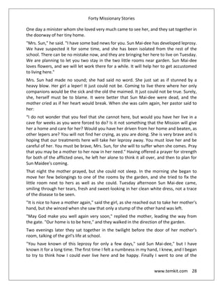 Forty Missionary Stories
www.temkit.com 28
One day a minister whom she loved very much came to see her, and they sat together in
the doorway of her tiny home.
"Mrs. Sun," he said. "I have some bad news for you. Sun Mai-dee has developed leprosy.
We have suspected it for some time, and she has been isolated from the rest of the
school. There can be no mistake now, and they are bringing her here to live on Tuesday.
We are planning to let you two stay in the two little rooms near garden. Sun Mai-dee
loves flowers, and we will let work there for a while. It will help her to get accustomed
to living here."
Mrs. Sun had made no sound; she had said no word. She just sat as if stunned by a
heavy blow. Her girl a leper! It just could not be. Coming to live there where her only
companions would be the sick and the old the maimed. It just could not be true. Surely,
she, herself must be to blame. It were better that Sun Mai-dee were dead, and the
mother cried as if her heart would break. When she was calm again, her pastor said to
her:
“I do not wonder that you feel that she cannot here, but would you have her live in a
cave for weeks as you were forced to do? Is it not something that the Mission will give
her a home and care for her? Would you have her driven from her home and beaten, as
other lepers are? You will not find her crying, as you are doing. She is very brave and is
hoping that our treatments here will take her leprosy away. You must love her and be
careful of her. You must be brave, Mrs. Sun, for she will to suffer when she comes. Pray
that you may be a mother to her now in her need." Having offered a prayer for strength
for both of the afflicted ones, he left her alone to think it all over, and then to plan for
Sun Maidee's coming.
That night the mother prayed, but she could not sleep. In the morning she began to
move her few belongings to one of the rooms by the garden, and she tried to fix the
little room next to hers as well as she could. Tuesday afternoon Sun Mai-dee came,
smiling through her tears, fresh and sweet-looking in her clean white dress, not a trace
of the disease to be seen.
"It is nice to have a mother again," said the girl, as she reached out to take her mother's
hand, but she winced when she saw that only a stump of the other hand was left.
"May God make you well again very soon," replied the mother, leading the way from
the gate. "Our home is to be here," and they walked in the direction of the garden.
Two evenings later they sat together in the twilight before the door of her mother's
room, talking of the girl's life at school.
"You have known of this leprosy for only a few days," said Sun Mai-dee," but I have
known it for a long time. The first time I felt a numbness in my hand, I knew, and I began
to try to think how I could ever live here and be happy. Finally I went to one of the
 