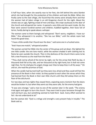 Forty Missionary Stories
www.temkit.com 31
A half hour later, when she wearily rose to her feet, she left behind the extra blanket
which she had brought for the protection of the children and took the Bible. When she
finally came to the next village, she found that the enemy were already there and that
the women had all taken refuge in an old Gregorian church for the night. About the
streets was an ugly, fighting crowd of men and boys. She crept cautiously to the door of
the church and whispered her name. It opened a very little and she went inside. On the
floor were several hundred women and children, huddled together, their faces full of
terror, hardly daring to speak above a whisper.
The woman came to them lovingly and whispered: "Don't worry, neighbors. I have our
Bible." One whispered it to another, "She has our Bible," until the whole room had
heard the good news.
"I have a little candle that I found near the door," said some one in a hushed voice.
"And I have one match," whispered another.
The woman carried her Bible into the center of the group and sat down. She lighted the
one little candle: the one lone match, while the women shaded it with clothing lest its
flame be seen outside the church. Then in the darkness of the church there came to be
felt a new Presence as she read from the Word:
"'Thou shalt not be afraid of the terror by night, nor for the arrow that flieth by day. A
thousand shall fall at thy side, and ten thousand at thy right hand, but it shall not come
nigh thee. For He shall give his angels charge over thee to keep thee in all thy ways.'" On
and on, she read the promises of God.
When the candle had burned itself out they were less afraid and they could still feel the
presence of the Book in their midst. So they quoted to each other the verses which they
had learned from the Book in their own little church until they fell asleep there on the
floor of the old church.
For two days and two nights they stayed there, expecting every moment that the doors
would be broken in; but when they went out they were safe, for the enemy had gone.
"It was very strange," said a man to one of the women later in the week. "The enemy
tried again and again to burn the church. They even tried to pour kerosene through the
roof and burn you, but something seemed to hold them back. Every effort seemed to
fail. I do not understand at all."
But the woman did. "God is a refuge and strength a very present help in trouble." The
Book said so.
 