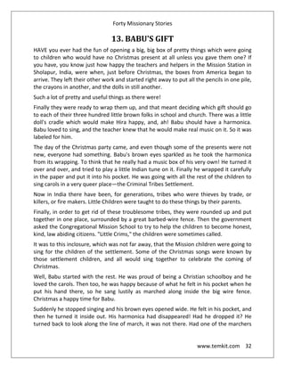 Forty Missionary Stories
www.temkit.com 32
13. BABU'S GIFT
HAVE you ever had the fun of opening a big, big box of pretty things which were going
to children who would have no Christmas present at all unless you gave them one? If
you have, you know just how happy the teachers and helpers in the Mission Station in
Sholapur, India, were when, just before Christmas, the boxes from America began to
arrive. They left their other work and started right away to put all the pencils in one pile,
the crayons in another, and the dolls in still another.
Such a lot of pretty and useful things as there were!
Finally they were ready to wrap them up, and that meant deciding which gift should go
to each of their three hundred little brown folks in school and church. There was a little
doll's cradle which would make Hira happy, and, ah! Babu should have a harmonica.
Babu loved to sing, and the teacher knew that he would make real music on it. So it was
labeled for him.
The day of the Christmas party came, and even though some of the presents were not
new, everyone had something. Babu's brown eyes sparkled as he took the harmonica
from its wrapping. To think that he really had a music box of his very own! He turned it
over and over, and tried to play a little Indian tune on it. Finally he wrapped it carefully
in the paper and put it into his pocket. He was going with all the rest of the children to
sing carols in a very queer place—the Criminal Tribes Settlement.
Now in India there have been, for generations, tribes who were thieves by trade, or
killers, or fire makers. Little Children were taught to do these things by their parents.
Finally, in order to get rid of these troublesome tribes, they were rounded up and put
together in one place, surrounded by a great barbed-wire fence. Then the government
asked the Congregational Mission School to try to help the children to become honest,
kind, law abiding citizens. "Little Crims," the children were sometimes called.
It was to this inclosure, which was not far away, that the Mission children were going to
sing for the children of the settlement. Some of the Christmas songs were known by
those settlement children, and all would sing together to celebrate the coming of
Christmas.
Well, Babu started with the rest. He was proud of being a Christian schoolboy and he
loved the carols. Then too, he was happy because of what he felt in his pocket when he
put his hand there, so he sang lustily as marched along inside the big wire fence.
Christmas a happy time for Babu.
Suddenly he stopped singing and his brown eyes opened wide. He felt in his pocket, and
then he turned it inside out. His harmonica had disappeared! Had he dropped it? He
turned back to look along the line of march, it was not there. Had one of the marchers
 