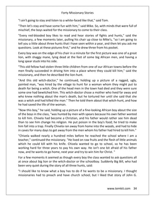 Forty Missionary Stories
www.temkit.com 34
"I ain't going to stay and listen to a white-faced like that," said Tom.
"Then let's stay and have some fun with him," said Mike. So, with minds that were full of
mischief, the boys waited for the missionary to come to their class.
"Every red-blooded boy likes to read and hear stories of fights and hunts," said the
missionary, a few moments later, pulling his chair up close to Mike's, "so I am going to
tell you a little about three hunts that I have seen within a year, and then let you ask me
questions. Look at these pictures first," and he drew three from his pocket.
Every boy was on the edge of his chair in a minute for the first picture was one of a great
lion, with shaggy mane, lying dead at the feet of some big African men, and having a
long spear stuck into his side.
"This old fellow had stolen three little children from one of our African towns before the
men finally succeeded in driving him into a place where they could kill him," said the
missionary, and then he described the lion-hunt.
"And this old witch-doctor," he continued, holding up a picture of a ragged, ugly,
painted man, "was hired by the village to hunt for a woman whom they might put to
death for being a witch. One of the head men in the town had died and they were sure
some one had bewitched him. This witch-doctor chose a mother who lived far away and
who knew nothing about the man's death, but he tortured her until she said that she
was a witch and had killed the man." Then he told them about that witch-hunt, and how
he had saved the life of the woman.
"Now this boy," he said, holding up a picture of a fine-looking African boy about the size
of the boys in the class, "was hunted by men with spears because his own father wanted
to kill him. Chivela had become a Christian, and his father would rather see him dead
than to see him change his religion. He put poison in the boy's food; he tried to make
him fall into a trap. Finally Chivela ran away from home into the woods, and had to hide
in caves for many days to get away from the men whom his father had hired to kill him."
"Chivela walked nearly a hundred miles before he reached the school where I am a
teacher," continued the missionary. "He lived on raw fruits and the flesh of little animals
which he could kill with his knife. Chivela wanted to go to school, so he has been
working hard for three years to pay his own way. He isn't one bit afraid of his father
now, and he wants to go home, next year and try to win him for Christ. "
For a few moments it seemed as though every boy the class wanted to ask questions all
at once about big lion or the witch-doctor or the schoolboy. Suddenly Big Bill, who had
been very quiet during the story of all three hunts, said:
"I should like to know what a boy has to do if he wants to be a missionary. I thought
missionaries had to preach and have church school, but I liked that story of John G.
 